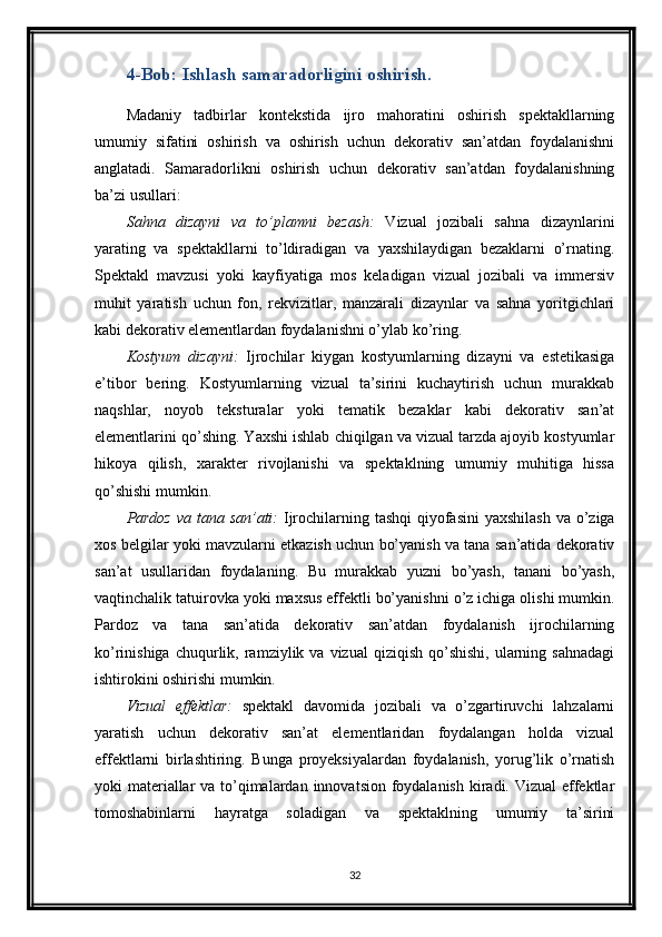 4-Bob: Ishlash samaradorligini oshirish.
Madaniy   tadbirlar   kontekstida   ijro   mahoratini   oshirish   spektakllarning
umumiy   sifatini   oshirish   va   oshirish   uchun   dekorativ   san’atdan   foydalanishni
anglatadi.   Samaradorlikni   oshirish   uchun   dekorativ   san’atdan   foydalanishning
ba’zi usullari:
Sahna   dizayni   va   to’plamni   bezash:   Vizual   jozibali   sahna   dizaynlarini
yarating   va   spektakllarni   to’ldiradigan   va   yaxshilaydigan   bezaklarni   o’rnating.
Spektakl   mavzusi   yoki   kayfiyatiga   mos   keladigan   vizual   jozibali   va   immersiv
muhit   yaratish   uchun   fon,   rekvizitlar,   manzarali   dizaynlar   va   sahna   yoritgichlari
kabi dekorativ elementlardan foydalanishni o’ylab ko’ring.
Kostyum   dizayni:   Ijrochilar   kiygan   kostyumlarning   dizayni   va   estetikasiga
e’tibor   bering.   Kostyumlarning   vizual   ta’sirini   kuchaytirish   uchun   murakkab
naqshlar,   noyob   teksturalar   yoki   tematik   bezaklar   kabi   dekorativ   san’at
elementlarini qo’shing. Yaxshi ishlab chiqilgan va vizual tarzda ajoyib kostyumlar
hikoya   qilish,   xarakter   rivojlanishi   va   spektaklning   umumiy   muhitiga   hissa
qo’shishi mumkin.
Pardoz  va tana san’ati:   Ijrochilarning tashqi  qiyofasini  yaxshilash  va o’ziga
xos belgilar yoki mavzularni etkazish uchun bo’yanish va tana san’atida dekorativ
san’at   usullaridan   foydalaning.   Bu   murakkab   yuzni   bo’yash,   tanani   bo’yash,
vaqtinchalik tatuirovka yoki maxsus effektli bo’yanishni o’z ichiga olishi mumkin.
Pardoz   va   tana   san’atida   dekorativ   san’atdan   foydalanish   ijrochilarning
ko’rinishiga  chuqurlik,  ramziylik  va  vizual   qiziqish  qo’shishi,   ularning  sahnadagi
ishtirokini oshirishi mumkin.
Vizual   effektlar:   spektakl   davomida   jozibali   va   o’zgartiruvchi   lahzalarni
yaratish   uchun   dekorativ   san’at   elementlaridan   foydalangan   holda   vizual
effektlarni   birlashtiring.   Bunga   proyeksiyalardan   foydalanish,   yorug’lik   o’rnatish
yoki materiallar va to’qimalardan innovatsion foydalanish kiradi. Vizual  effektlar
tomoshabinlarni   hayratga   soladigan   va   spektaklning   umumiy   ta’sirini
32 