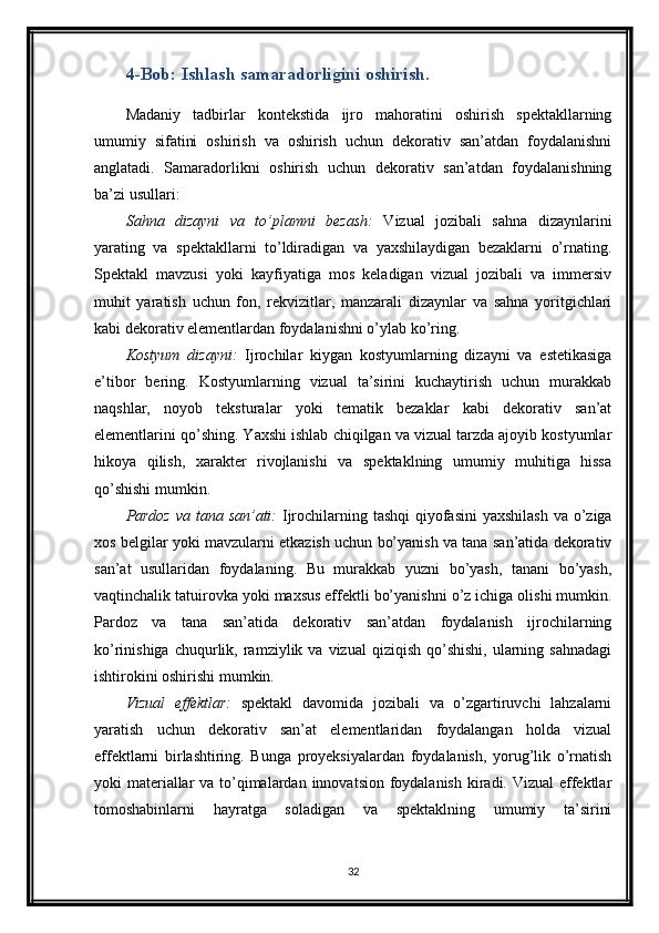 4-Bob: Ishlash samaradorligini oshirish.
Madaniy   tadbirlar   kontekstida   ijro   mahoratini   oshirish   spektakllarning
umumiy   sifatini   oshirish   va   oshirish   uchun   dekorativ   san’atdan   foydalanishni
anglatadi.   Samaradorlikni   oshirish   uchun   dekorativ   san’atdan   foydalanishning
ba’zi usullari:
Sahna   dizayni   va   to’plamni   bezash:   Vizual   jozibali   sahna   dizaynlarini
yarating   va   spektakllarni   to’ldiradigan   va   yaxshilaydigan   bezaklarni   o’rnating.
Spektakl   mavzusi   yoki   kayfiyatiga   mos   keladigan   vizual   jozibali   va   immersiv
muhit   yaratish   uchun   fon,   rekvizitlar,   manzarali   dizaynlar   va   sahna   yoritgichlari
kabi dekorativ elementlardan foydalanishni o’ylab ko’ring.
Kostyum   dizayni:   Ijrochilar   kiygan   kostyumlarning   dizayni   va   estetikasiga
e’tibor   bering.   Kostyumlarning   vizual   ta’sirini   kuchaytirish   uchun   murakkab
naqshlar,   noyob   teksturalar   yoki   tematik   bezaklar   kabi   dekorativ   san’at
elementlarini qo’shing. Yaxshi ishlab chiqilgan va vizual tarzda ajoyib kostyumlar
hikoya   qilish,   xarakter   rivojlanishi   va   spektaklning   umumiy   muhitiga   hissa
qo’shishi mumkin.
Pardoz  va tana san’ati:   Ijrochilarning tashqi  qiyofasini  yaxshilash  va o’ziga
xos belgilar yoki mavzularni etkazish uchun bo’yanish va tana san’atida dekorativ
san’at   usullaridan   foydalaning.   Bu   murakkab   yuzni   bo’yash,   tanani   bo’yash,
vaqtinchalik tatuirovka yoki maxsus effektli bo’yanishni o’z ichiga olishi mumkin.
Pardoz   va   tana   san’atida   dekorativ   san’atdan   foydalanish   ijrochilarning
ko’rinishiga  chuqurlik,  ramziylik  va  vizual   qiziqish  qo’shishi,   ularning  sahnadagi
ishtirokini oshirishi mumkin.
Vizual   effektlar:   spektakl   davomida   jozibali   va   o’zgartiruvchi   lahzalarni
yaratish   uchun   dekorativ   san’at   elementlaridan   foydalangan   holda   vizual
effektlarni   birlashtiring.   Bunga   proyeksiyalardan   foydalanish,   yorug’lik   o’rnatish
yoki materiallar va to’qimalardan innovatsion foydalanish kiradi. Vizual  effektlar
tomoshabinlarni   hayratga   soladigan   va   spektaklning   umumiy   ta’sirini
32