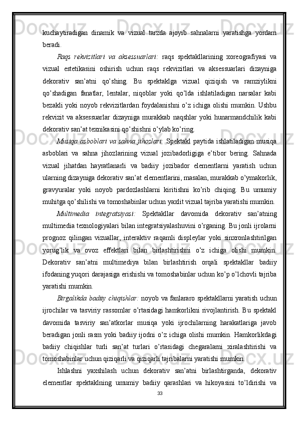 kuchaytiradigan   dinamik   va   vizual   tarzda   ajoyib   sahnalarni   yaratishga   yordam
beradi.
Raqs   rekvizitlari   va   aksessuarlari:   raqs   spektakllarining   xoreografiyasi   va
vizual   estetikasini   oshirish   uchun   raqs   rekvizitlari   va   aksessuarlari   dizayniga
dekorativ   san’atni   qo’shing.   Bu   spektaklga   vizual   qiziqish   va   ramziylikni
qo’shadigan   fanatlar,   lentalar,   niqoblar   yoki   qo’lda   ishlatiladigan   narsalar   kabi
bezakli  yoki noyob rekvizitlardan foydalanishni  o’z ichiga olishi  mumkin. Ushbu
rekvizit   va   aksessuarlar   dizayniga   murakkab   naqshlar   yoki   hunarmandchilik   kabi
dekorativ san’at texnikasini qo’shishni o’ylab ko’ring.
Musiqa asboblari  va sahna jihozlari:   Spektakl  paytida ishlatiladigan musiqa
asboblari   va   sahna   jihozlarining   vizual   jozibadorligiga   e’tibor   bering.   Sahnada
vizual   jihatdan   hayratlanarli   va   badiiy   jozibador   elementlarni   yaratish   uchun
ularning dizayniga dekorativ san’at elementlarini, masalan, murakkab o’ymakorlik,
gravyuralar   yoki   noyob   pardozlashlarni   kiritishni   ko’rib   chiqing.   Bu   umumiy
muhitga qo’shilishi va tomoshabinlar uchun yaxlit vizual tajriba yaratishi mumkin.
Multimedia   integratsiyasi:   Spektakllar   davomida   dekorativ   san’atning
multimedia texnologiyalari bilan integratsiyalashuvini o’rganing. Bu jonli ijrolarni
prognoz   qilingan   vizuallar,   interaktiv   raqamli   displeylar   yoki   sinxronlashtirilgan
yorug’lik   va   ovoz   effektlari   bilan   birlashtirishni   o’z   ichiga   olishi   mumkin.
Dekorativ   san’atni   multimediya   bilan   birlashtirish   orqali   spektakllar   badiiy
ifodaning yuqori darajasiga erishishi va tomoshabinlar uchun ko’p o’lchovli tajriba
yaratishi mumkin.
Birgalikda badiiy chiqishlar:  noyob va fanlararo spektakllarni yaratish uchun
ijrochilar  va  tasviriy  rassomlar  o’rtasidagi   hamkorlikni   rivojlantirish.  Bu  spektakl
davomida   tasviriy   san’atkorlar   musiqa   yoki   ijrochilarning   harakatlariga   javob
beradigan jonli  rasm  yoki  badiiy ijodni  o’z ichiga olishi  mumkin. Hamkorlikdagi
badiiy   chiqishlar   turli   san’at   turlari   o’rtasidagi   chegaralarni   xiralashtirishi   va
tomoshabinlar uchun qiziqarli va qiziqarli tajribalarni yaratishi mumkin.
Ishlashni   yaxshilash   uchun   dekorativ   san’atni   birlashtirganda,   dekorativ
elementlar   spektaklning   umumiy   badiiy   qarashlari   va   hikoyasini   to’ldirishi   va
33 