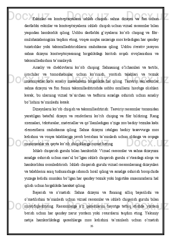 Eskizlar   va   kontseptsiyalarni   ishlab   chiqish:   sahna   dizayni   va   fon   uchun
dastlabki eskizlar va kontseptsiyalarni ishlab chiqish uchun vizual rassomlar bilan
yaqindan   hamkorlik   qiling.   Ushbu   dastlabki   g’oyalarni   ko’rib   chiqing   va   fikr-
mulohazalaringizni taqdim eting, voqea nuqtai nazariga mos keladigan har qanday
tuzatishlar   yoki   takomillashtirishlarni   muhokama   qiling.   Ushbu   iterativ   jarayon
sahna   dizayni   kontseptsiyasining   birgalikdagi   kiritish   orqali   rivojlanishini   va
takomillashishini ta’minlaydi.
Amaliy   va   cheklovlarni   ko’rib   chiqing:   Sahnaning   o’lchamlari   va   tartibi,
ijrochilar   va   tomoshabinlar   uchun   ko’rinish,   yoritish   talablari   va   texnik
imkoniyatlar   kabi   amaliy   masalalarni   birgalikda   hal   qiling.   Tasviriy   san’atkorlar
sahna   dizayni   va   fon   fonini   takomillashtirishda   ushbu   omillarni   hisobga   olishlari
kerak,   bu   ularning   vizual   ta’sirchan   va   tadbirni   amalga   oshirish   uchun   amaliy
bo’lishini ta’minlashi kerak.
Dizaynlarni ko’rib chiqish va takomillashtirish: Tasviriy rassomlar tomonidan
yaratilgan   batafsil   dizayn   va   renderlarni   ko’rib   chiqing   va   fikr   bildiring.   Rang
sxemalari, teksturalar, materiallar va qo’llaniladigan o’ziga xos badiiy texnika kabi
elementlarni   muhokama   qiling.   Sahna   dizayni   istalgan   badiiy   tasavvurga   mos
kelishini va voqea talablariga javob berishini  ta’minlash uchun oldinga va orqaga
munozaralar va qayta ko’rib chiqishlarga ruxsat bering.
Ishlab chiqarish guruhi bilan hamkorlik: Vizual rassomlar va sahna dizaynini
amalga oshirish uchun mas’ul bo’lgan ishlab chiqarish guruhi o’rtasidagi aloqa va
hamkorlikni osonlashtirish. Ishlab chiqarish guruhi vizual rassomlarning dizaynlari
va talablarini aniq tushunishiga ishonch hosil qiling va amalga oshirish bosqichida
yuzaga kelishi mumkin bo’lgan har qanday texnik yoki logistika muammolarni hal
qilish uchun birgalikda harakat qiling.
Bajarish   va   o’rnatish:   Sahna   dizayni   va   fonning   silliq   bajarilishi   va
o’rnatilishini   ta’minlash   uchun   vizual   rassomlar   va   ishlab   chiqarish   guruhi   bilan
muvofiqlashtiring.   Rassomlarga   o’z   qarashlarini   hayotga   tatbiq   etishda   yordam
berish   uchun   har   qanday   zarur   yordam   yoki   resurslarni   taqdim   eting.   Yakuniy
natija   hamkorlikdagi   qarashlarga   mos   kelishini   ta’minlash   uchun   o’rnatish
35 