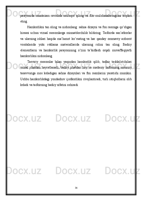 jarayonida   muntazam   ravishda   muloqot   qiling   va   fikr-mulohazalaringizni   taqdim
eting.
Hamkorlikni tan oling va nishonlang: sahna dizayni va fon rasmiga qo’shgan
hissasi   uchun   vizual   rassomlarga   minnatdorchilik   bildiring.   Tadbirda   san’atkorlar
va   ularning   ishlari   haqida   ma’lumot   ko’rsating   va   har   qanday   ommaviy   axborot
vositalarida   yoki   reklama   materiallarida   ularning   rolini   tan   oling.   Badiiy
elementlarni   va   hamkorlik   jarayonining   o’zini   ta’kidlash   orqali   muvaffaqiyatli
hamkorlikni nishonlang.
Tasviriy   rassomlar   bilan   yaqindan   hamkorlik   qilib,   tadbir   tashkilotchilari
vizual   jihatdan   hayratlanarli,   badiiy   jihatdan   boy   va   madaniy   tadbirning   umumiy
tasavvuriga   mos   keladigan   sahna   dizaynlari   va   fon   rasmlarini   yaratishi   mumkin.
Ushbu hamkorlikdagi yondashuv ijodkorlikni rivojlantiradi, turli istiqbollarni olib
keladi va tadbirning badiiy sifatini oshiradi.
36 