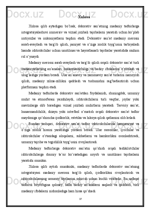 Xulosa
Xulosa   qilib   aytadigan   bo’lsak,   dekorativ   san’atning   madaniy   tadbirlarga
integratsiyalashuvi  immersiv va vizual jozibali tajribalarni yaratish uchun ko’plab
imtiyozlar   va   imkoniyatlarni   taqdim   etadi.   Dekorativ   san’at   madaniy   merosni
asrab-avaylash   va   targ’ib   qilish,   jamiyat   va   o’ziga   xoslik   tuyg’usini   tarbiyalash
hamda ishtirokchilar uchun unutilmas va hayratlanarli tajribalar yaratishda muhim
rol o’ynaydi.
Madaniy merosni asrab-avaylash va targ’ib qilish orqali dekorativ san’at turli
madaniyatlarning   an’analari,   hunarmandchiligi   va   badiiy   ifodalarini   e’zozlash   va
ulug’lashga yordam beradi. Ular an’anaviy va zamonaviy san’at turlarini namoyish
qilish,   madaniy   xilma-xillikni   qadrlash   va   tushunishni   rag’batlantirish   uchun
platformani taqdim etadi.
Madaniy   tadbirlarda   dekorativ   san’atdan   foydalanish,   shuningdek,   umumiy
muhit   va   atmosferani   yaxshilaydi,   ishtirokchilarni   turli   vaqtlar,   joylar   yoki
mavzularga   olib   boradigan   vizual   jozibali   muhitlarni   yaratadi.   Tasviriy   san’at,
hunarmandchilik,   dizayn   yoki   interfaol   o’rnatish   orqali   dekorativ   san’at   tadbir
maydoniga qo’shimcha ijodkorlik, estetika va hikoya qilish qatlamini olib keladi.
Bundan   tashqari,   dekorativ   san’at   tadbir   ishtirokchilarida   hamjamiyat   va
o’ziga   xoslik   hissini   yaratishga   yordam   beradi.   Ular   rassomlar,   ijrochilar   va
ishtirokchilar   o’rtasidagi   aloqalarni,   suhbatlarni   va   hamkorlikni   osonlashtiradi,
umumiy tajriba va tegishlilik tuyg’usini rivojlantiradi.
Madaniy   tadbirlarga   dekorativ   san’atni   qo’shish   orqali   tashkilotchilar
ishtirokchilarga   doimiy   ta’sir   ko’rsatadigan   noyob   va   unutilmas   tajribalarni
yaratishi mumkin. 
Xulosa   qilib   aytish   mumkinki,   madaniy   tadbirlarda   dekorativ   san’atning
integratsiyasi   madaniy   merosni   targ’ib   qilish,   ijodkorlikni   rivojlantirish   va
ishtirokchilarning   umumiy   tajribasini   oshirish   uchun   kuchli   vositadir.   Bu   nafaqat
tadbirni   boyitibgina   qolmay,   balki   badiiy   an’analarni   saqlash   va   qadrlash,   turli
madaniy ifodalarni nishonlashga ham hissa qo’shadi.
37 