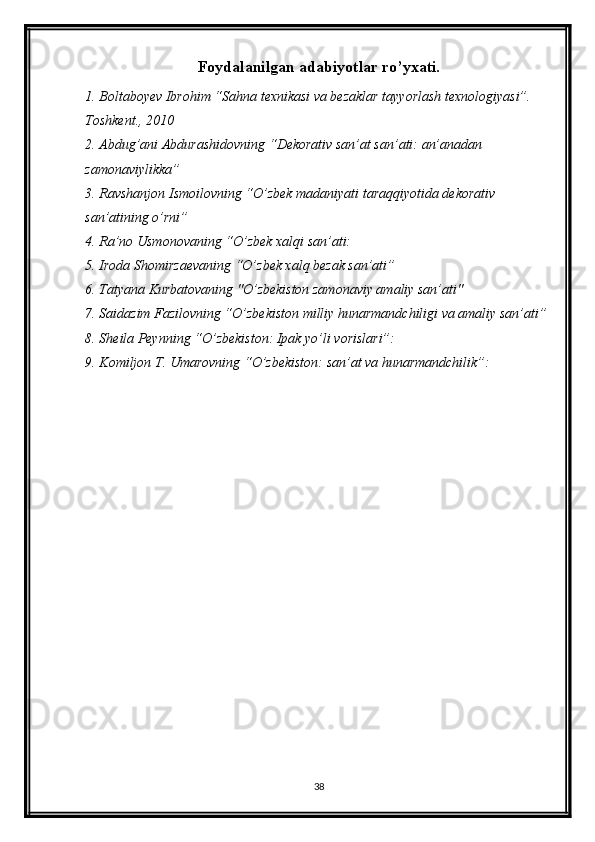 Foydalanilgan adabiyotlar ro’yxati.
1. Boltaboyev Ibrohim “Sahna texnikasi va bezaklar tayyorlash texnologiyasi”. 
Toshkent., 2010
2. Abdug’ani Abdurashidovning “Dekorativ san’at san’ati: an’anadan 
zamonaviylikka”
3. Ravshanjon Ismoilovning “O’zbek madaniyati taraqqiyotida dekorativ 
san’atining o’rni”
4. Ra’no Usmonovaning “O’zbek xalqi san’ati:
5. Iroda Shomirzaevaning “O’zbek xalq bezak san’ati”
6. Tatyana Kurbatovaning "O’zbekiston zamonaviy amaliy san’ati"
7. Saidazim Fazilovning “O’zbekiston milliy hunarmandchiligi va amaliy san’ati” 
8. Sheila Peynning “O’zbekiston: Ipak yo’li vorislari”: 
9. Komiljon T. Umarovning “O’zbekiston: san’at va hunarmandchilik”: 
38 