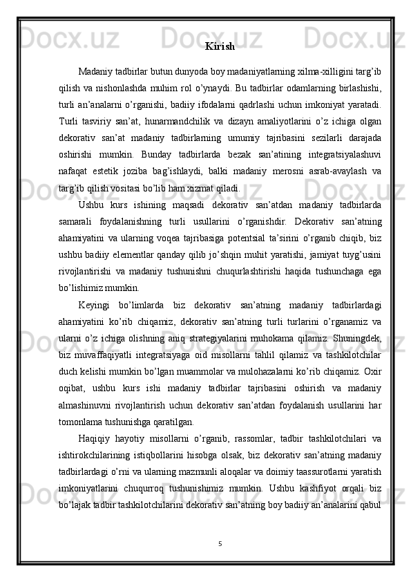 Kirish
Madaniy tadbirlar butun dunyoda boy madaniyatlarning xilma-xilligini targ’ib
qilish   va  nishonlashda   muhim   rol   o’ynaydi.  Bu   tadbirlar   odamlarning  birlashishi,
turli   an’analarni   o’rganishi,   badiiy   ifodalarni   qadrlashi   uchun   imkoniyat   yaratadi.
Turli   tasviriy   san’at,   hunarmandchilik   va   dizayn   amaliyotlarini   o’z   ichiga   olgan
dekorativ   san’at   madaniy   tadbirlarning   umumiy   tajribasini   sezilarli   darajada
oshirishi   mumkin.   Bunday   tadbirlarda   bezak   san’atining   integratsiyalashuvi
nafaqat   estetik   joziba   bag’ishlaydi,   balki   madaniy   merosni   asrab-avaylash   va
targ’ib qilish vositasi bo’lib ham xizmat qiladi.
Ushbu   kurs   ishining   maqsadi   dekorativ   san’atdan   madaniy   tadbirlarda
samarali   foydalanishning   turli   usullarini   o’rganishdir.   Dekorativ   san’atning
ahamiyatini   va   ularning   voqea   tajribasiga   potentsial   ta’sirini   o’rganib   chiqib,   biz
ushbu  badiiy  elementlar  qanday   qilib  jo’shqin  muhit   yaratishi,  jamiyat  tuyg’usini
rivojlantirishi   va   madaniy   tushunishni   chuqurlashtirishi   haqida   tushunchaga   ega
bo’lishimiz mumkin.
Keyingi   bo’limlarda   biz   dekorativ   san’atning   madaniy   tadbirlardagi
ahamiyatini   ko’rib   chiqamiz,   dekorativ   san’atning   turli   turlarini   o’rganamiz   va
ularni   o’z   ichiga   olishning   aniq   strategiyalarini   muhokama   qilamiz.   Shuningdek,
biz   muvaffaqiyatli   integratsiyaga   oid   misollarni   tahlil   qilamiz   va   tashkilotchilar
duch kelishi mumkin bo’lgan muammolar va mulohazalarni ko’rib chiqamiz. Oxir
oqibat,   ushbu   kurs   ishi   madaniy   tadbirlar   tajribasini   oshirish   va   madaniy
almashinuvni   rivojlantirish   uchun   dekorativ   san’atdan   foydalanish   usullarini   har
tomonlama tushunishga qaratilgan.
Haqiqiy   hayotiy   misollarni   o’rganib,   rassomlar,   tadbir   tashkilotchilari   va
ishtirokchilarining   istiqbollarini   hisobga   olsak,   biz   dekorativ   san’atning   madaniy
tadbirlardagi o’rni va ularning mazmunli aloqalar va doimiy taassurotlarni yaratish
imkoniyatlarini   chuqurroq   tushunishimiz   mumkin.   Ushbu   kashfiyot   orqali   biz
bo’lajak tadbir tashkilotchilarini dekorativ san’atning boy badiiy an’analarini qabul
5 