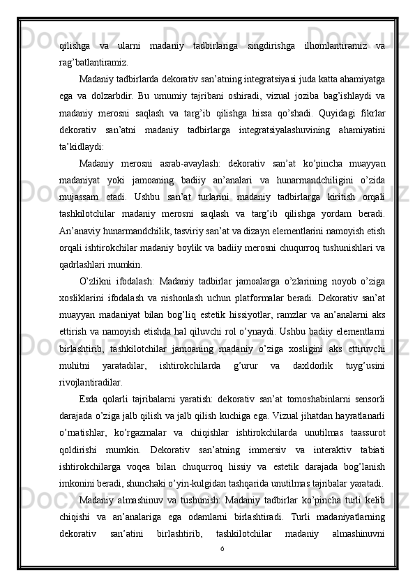 qilishga   va   ularni   madaniy   tadbirlariga   singdirishga   ilhomlantiramiz   va
rag’batlantiramiz.
Madaniy tadbirlarda dekorativ san’atning integratsiyasi juda katta ahamiyatga
ega   va   dolzarbdir.   Bu   umumiy   tajribani   oshiradi,   vizual   joziba   bag’ishlaydi   va
madaniy   merosni   saqlash   va   targ’ib   qilishga   hissa   qo’shadi.   Quyidagi   fikrlar
dekorativ   san’atni   madaniy   tadbirlarga   integratsiyalashuvining   ahamiyatini
ta’kidlaydi:
Madaniy   merosni   asrab-avaylash:   dekorativ   san’at   ko’pincha   muayyan
madaniyat   yoki   jamoaning   badiiy   an’analari   va   hunarmandchiligini   o’zida
mujassam   etadi.   Ushbu   san’at   turlarini   madaniy   tadbirlarga   kiritish   orqali
tashkilotchilar   madaniy   merosni   saqlash   va   targ’ib   qilishga   yordam   beradi.
An’anaviy hunarmandchilik, tasviriy san’at va dizayn elementlarini namoyish etish
orqali ishtirokchilar madaniy boylik va badiiy merosni chuqurroq tushunishlari va
qadrlashlari mumkin.
O’zlikni   ifodalash:   Madaniy   tadbirlar   jamoalarga   o’zlarining   noyob   o’ziga
xosliklarini   ifodalash   va   nishonlash   uchun   platformalar   beradi.   Dekorativ   san’at
muayyan   madaniyat   bilan   bog’liq   estetik   hissiyotlar,   ramzlar   va   an’analarni   aks
ettirish va namoyish etishda  hal  qiluvchi  rol o’ynaydi. Ushbu badiiy elementlarni
birlashtirib,   tashkilotchilar   jamoaning   madaniy   o’ziga   xosligini   aks   ettiruvchi
muhitni   yaratadilar,   ishtirokchilarda   g’urur   va   daxldorlik   tuyg’usini
rivojlantiradilar.
Esda   qolarli   tajribalarni   yaratish:   dekorativ   san’at   tomoshabinlarni   sensorli
darajada o’ziga jalb qilish va jalb qilish kuchiga ega. Vizual jihatdan hayratlanarli
o’rnatishlar,   ko’rgazmalar   va   chiqishlar   ishtirokchilarda   unutilmas   taassurot
qoldirishi   mumkin.   Dekorativ   san’atning   immersiv   va   interaktiv   tabiati
ishtirokchilarga   voqea   bilan   chuqurroq   hissiy   va   estetik   darajada   bog’lanish
imkonini beradi, shunchaki o’yin-kulgidan tashqarida unutilmas tajribalar yaratadi.
Madaniy   almashinuv   va   tushunish:   Madaniy   tadbirlar   ko’pincha   turli   kelib
chiqishi   va   an’analariga   ega   odamlarni   birlashtiradi.   Turli   madaniyatlarning
dekorativ   san’atini   birlashtirib,   tashkilotchilar   madaniy   almashinuvni
6