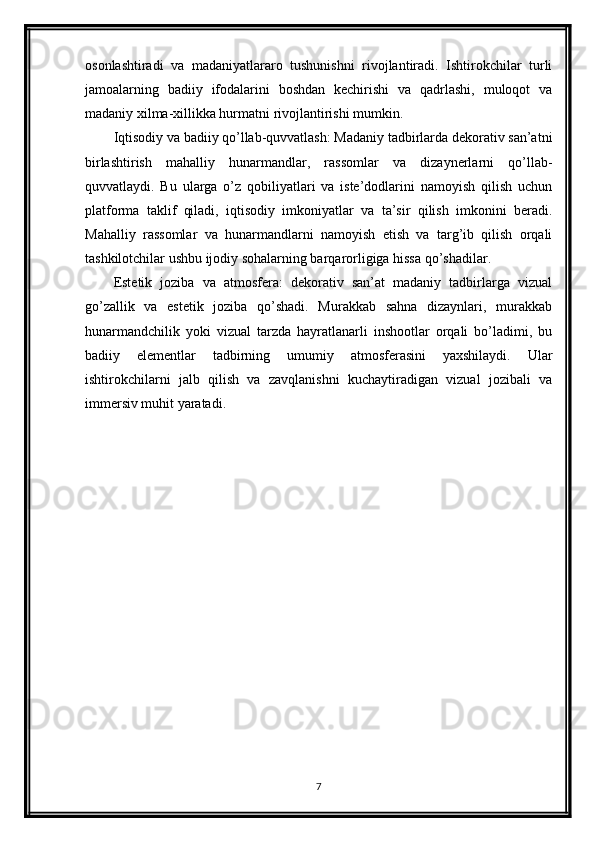 osonlashtiradi   va   madaniyatlararo   tushunishni   rivojlantiradi.   Ishtirokchilar   turli
jamoalarning   badiiy   ifodalarini   boshdan   kechirishi   va   qadrlashi,   muloqot   va
madaniy xilma-xillikka hurmatni rivojlantirishi mumkin.
Iqtisodiy va badiiy qo’llab-quvvatlash: Madaniy tadbirlarda dekorativ san’atni
birlashtirish   mahalliy   hunarmandlar,   rassomlar   va   dizaynerlarni   qo’llab-
quvvatlaydi.   Bu   ularga   o’z   qobiliyatlari   va   iste’dodlarini   namoyish   qilish   uchun
platforma   taklif   qiladi,   iqtisodiy   imkoniyatlar   va   ta’sir   qilish   imkonini   beradi.
Mahalliy   rassomlar   va   hunarmandlarni   namoyish   etish   va   targ’ib   qilish   orqali
tashkilotchilar ushbu ijodiy sohalarning barqarorligiga hissa qo’shadilar.
Estetik   joziba   va   atmosfera:   dekorativ   san’at   madaniy   tadbirlarga   vizual
go’zallik   va   estetik   joziba   qo’shadi.   Murakkab   sahna   dizaynlari,   murakkab
hunarmandchilik   yoki   vizual   tarzda   hayratlanarli   inshootlar   orqali   bo’ladimi,   bu
badiiy   elementlar   tadbirning   umumiy   atmosferasini   yaxshilaydi.   Ular
ishtirokchilarni   jalb   qilish   va   zavqlanishni   kuchaytiradigan   vizual   jozibali   va
immersiv muhit yaratadi.
7 