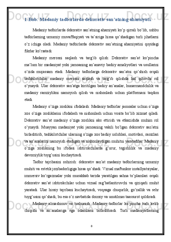 1-Bob: Madaniy tadbirlarda dekorativ san’atning ahamiyati.
Madaniy tadbirlarda dekorativ san’atning ahamiyati ko’p qirrali bo’lib, ushbu
tadbirlarning   umumiy   muvaffaqiyati   va   ta’siriga   hissa   qo’shadigan   turli   jihatlarni
o’z   ichiga   oladi.   Madaniy   tadbirlarda   dekorativ   san’atning   ahamiyatini   quyidagi
fikrlar ko’rsatadi:
Madaniy   merosni   saqlash   va   targ’ib   qilish:   Dekorativ   san’at   ko’pincha
ma’lum bir madaniyat yoki jamoaning an’anaviy badiiy amaliyotlari va usullarini
o’zida   mujassam   etadi.   Madaniy   tadbirlarga   dekorativ   san’atni   qo’shish   orqali
tashkilotchilar   madaniy   merosni   saqlash   va   targ’ib   qilishda   hal   qiluvchi   rol
o’ynaydi.  Ular  dekorativ  san’atga  kiritilgan  badiiy  an’analar,  hunarmandchilik  va
madaniy   ramziylikni   namoyish   qilish   va   nishonlash   uchun   platformani   taqdim
etadi.
Madaniy o’ziga xoslikni  ifodalash:  Madaniy tadbirlar  jamoalar uchun o’ziga
xos   o’ziga   xosliklarini   ifodalash   va   nishonlash   uchun   vosita   bo’lib   xizmat   qiladi.
Dekorativ   san’at   madaniy   o’ziga   xoslikni   aks   ettirish   va   etkazishda   muhim   rol
o’ynaydi.   Muayyan   madaniyat   yoki   jamoaning   vakili   bo’lgan   dekorativ   san’atni
birlashtirib, tashkilotchilar ularning o’ziga xos badiiy uslublari, motivlari, ramzlari
va an’analarini namoyish etadigan va nishonlaydigan muhitni yaratadilar. Madaniy
o’ziga   xoslikning   bu   ifodasi   ishtirokchilarda   g’urur,   tegishlilik   va   madaniy
davomiylik tuyg’usini kuchaytiradi.
Tadbir   tajribasini   oshirish:   dekorativ   san’at   madaniy   tadbirlarning   umumiy
muhiti va estetik jozibadorligiga hissa qo’shadi. Vizual maftunkor installyatsiyalar,
immersiv   ko’rgazmalar   yoki   murakkab   tarzda   yaratilgan   sahna   to’plamlari   orqali
dekorativ   san’at   ishtirokchilar   uchun   vizual   rag’batlantiruvchi   va   qiziqarli   muhit
yaratadi.   Ular   hissiy   tajribani   kuchaytiradi,   voqeaga   chuqurlik,   go’zallik   va   sehr
tuyg’usini qo’shadi, bu esa o’z navbatida doimiy va unutilmas taassurot qoldiradi.
Madaniy   almashinuv   va   tushunish:   Madaniy   tadbirlar   ko’pincha   turli   kelib
chiqishi   va   an’analariga   ega   odamlarni   birlashtiradi.   Turli   madaniyatlarning
8 