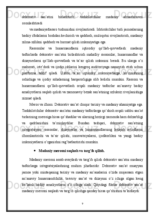 dekorativ   san’atini   birlashtirib,   tashkilotchilar   madaniy   almashinuvni
osonlashtiradi 
va madaniyatlararo tushunishni rivojlantiradi. Ishtirokchilar turli jamoalarning
badiiy ifodalarini boshdan kechirish va qadrlash, muloqotni rivojlantirish, madaniy
xilma-xillikni qadrlash va hurmat qilish imkoniyatiga ega.
Rassomlar   va   hunarmandlarni   iqtisodiy   qo’llab-quvvatlash:   madaniy
tadbirlarda   dekorativ   san’atni   birlashtirish   mahalliy   rassomlar,   hunarmandlar   va
dizaynerlarni   qo’llab-quvvatlash   va   ta’sir   qilish   imkonini   beradi.   Bu   ularga   o’z
mahorati, iste’dodi va ijodiy ishlarini kengroq auditoriyaga namoyish etish uchun
platforma   taklif   qiladi.   Ushbu   ta’sir   iqtisodiy   imkoniyatlarga,   ko’rinishning
oshishiga   va   ijodiy   sohalarning   barqarorligiga   olib   kelishi   mumkin.   Rassom   va
hunarmandlarni   qo’llab-quvvatlash   orqali   madaniy   tadbirlar   an’anaviy   badiiy
amaliyotlarni saqlab qolish va zamonaviy bezak san’atining uzluksiz rivojlanishiga
xizmat qiladi.
Meros va ilhom: Dekorativ san’at chuqur tarixiy va madaniy ahamiyatga ega.
Tashkilotchilar dekorativ san’atni madaniy tadbirlarga qo’shish orqali ushbu san’at
turlarining merosiga hissa qo’shadilar va ularning hozirgi zamonda ham dolzarbligi
va   qadrlanishini   ta’minlaydilar.   Bundan   tashqari,   dekorativ   san’atning
integratsiyasi   rassomlar,   dizaynerlar   va   hunarmandlarning   kelajak   avlodlarini
ilhomlantirishi   va   ta’sir   qilishi,   innovatsiyalarni,   ijodkorlikni   va   yangi   badiiy
imkoniyatlarni o’rganishni rag’batlantirishi mumkin.
 Madaniy merosni saqlash va targ’ib qilish.
Madaniy merosni asrab-avaylash va targ’ib qilish dekorativ san’atni madaniy
tadbirlarga   integratsiyalashning   muhim   jihatlaridir.   Dekorativ   san’at   muayyan
jamoa   yoki   mintaqaning   tarixiy   va   madaniy   an’analarini   o’zida   mujassam   etgan
an’anaviy   hunarmandchilik,   tasviriy   san’at   va   dizaynni   o’z   ichiga   olgan   keng
ko’lamli   badiiy   amaliyotlarni   o’z   ichiga   oladi.   Quyidagi   fikrlar   dekorativ   san’at
madaniy merosni saqlash va targ’ib qilishga qanday hissa qo’shishini ta’kidlaydi:
9 