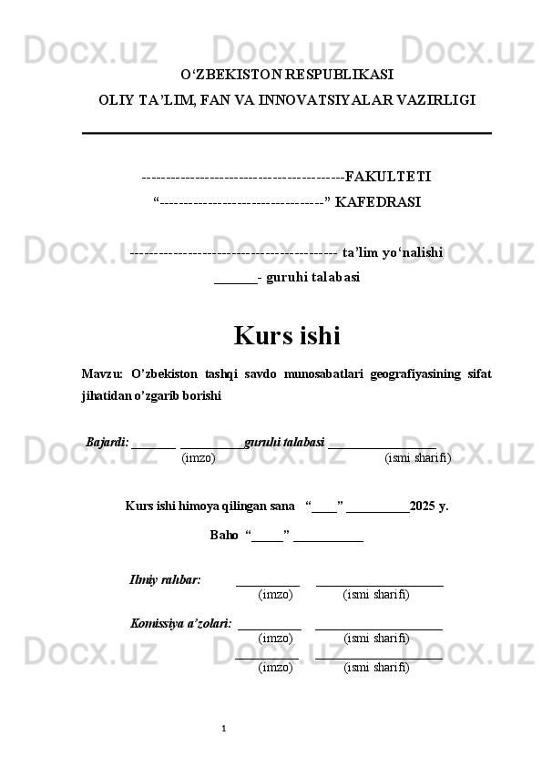 1O‘ZBEKISTON RESPUBLIKASI
OLIY TA’LIM, FAN VA INNOVATSIYALAR VAZIRLI GI
------------------------------------------FAKULTETI
“----------------------------------” KAFEDRASI
------------------------------------------- ta’lim yo‘nalishi 
______- guruhi talabasi
Kurs ishi 
Mavzu :   O’zbekiston   tashqi   savdo   munosabatlari   geografiyasining   sifat
jihatidan o’zgarib borishi
  Bajardi: _______  ____ _____ _ guruhi talabasi  ______ ___ ________
  (imzo)                                                       (ismi sharifi)
  
Kurs ishi himoya qilingan sana     “____” __ ___ _____20 25  y.
Baho  “_____” ____ __ _____
      Ilmiy rahbar:           __________      ____________________ 
                (imzo)                (ismi sharifi)
     Komissiya a’zolari:   __________     ____________________ 
                (imzo)                  (ismi sharifi)
                                       __________      ____________________ 
                 (imzo)                  (ismi sharifi) 
