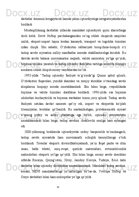 10davlatlar doirasini kengaytirish hamda jahon iqtisodiyotiga integratsiyalashishni
boshladi.
Mustaqillikning   dastlabki   yillarida   mamlakat   iqtisodiyoti   qiyin   sharoitlarga
duch   keldi.   Sovet   Ittifoqi   parchalanganidan   so‘ng   ishlab   chiqarish   zanjirlari
uzildi,   eksport-import   hajmi   keskin   kamaydi,   transport   va   logistika   tizimlari
izdan   chiqdi.   Shu   sababli,   O‘zbekiston   rahbariyati   bosqichma-bosqich   o‘z
tashqi   savdo   siyosatini   milliy   manfaatlar   asosida   shakllantirishga   kirishdi.   Bu
davrda   savdo   balansi   muvozanatini   saqlash,   valuta   nazoratini   yo‘lga   qo‘yish,
bojxona tizimini yaratish va tashqi iqtisodiy faoliyatni tartibga soluvchi huquqiy
asoslarni ishlab chiqish asosiy vazifalardan bo‘ldi.
1993-yilda   “Tashqi   iqtisodiy   faoliyat   to‘g‘risida”gi   Qonun   qabul   qilinib,
O‘zbekiston   fuqarolari,  yuridik   shaxslari   va   xorijiy   sheriklar   o‘rtasidagi   savdo
aloqalarini   huquqiy   asosda   mustahkamladi.   Shu   bilan   birga,   respublikada
bojxona   va   valuta   tizimlari   shakllana   boshladi.   1996-yilda   esa   bojxona
islohotlari kuchaytirildi va bojxona stavkalari tizimi joriy qilindi. Tashqi savdo
faoliyati   ustidan   davlat   nazorati   qat’iy   edi,   import   va   eksportda   ko‘plab
litsenziyalar,   kvotalar   qo‘llanildi.   Bu   markazlashgan,   proteksionistik   siyosat
o‘zining   ijobiy   va   salbiy   jihatlariga   ega   bo‘lib,   iqtisodiy   suverenitetni
mustahkamlash   bilan   birga,   tashqi   savdoni   cheklovchi   omilga   ham   aylangan
edi.
2000-yillarning   boshlarida   iqtisodiyotda   nisbiy   barqarorlik   ta’minlangach,
tashqi   savdo   siyosatida   ham   muvozanatli   ochiqlik   tamoyillariga   o‘tish
boshlandi.   Tovarlar   eksporti   diversifikatsiyalandi,   ya’ni   faqat   paxta   va   oltin
emas,   balki   tekstil,   oziq-ovqat,   qurilish   materiallari,   avtomobilsozlik
mahsulotlari   eksporti   yo‘lga   qo‘yildi.   Shu   bilan   birga,   asosiy   savdo   sheriklari
sifatida   Rossiya,   Qozog‘iston,   Xitoy,   Janubiy   Koreya,   Turkiya,   BAA   kabi
davlatlar bilan iqtisodiy sherikliklar mustahkamlandi. Mamlakat tashqi savdosi,
asosan,   MDH   mamlakatlariga   yo‘naltirilgan   bo‘lsa-da,   Yevropa   Ittifoqi   va
Osiyo davlatlari bilan ham muloqotlar yo‘lga qo‘yildi. 