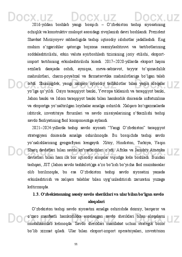 112016-yildan   boshlab   yangi   bosqich   –   O‘zbekiston   tashqi   siyosatining
ochiqlik va konstruktiv muloqot asosidagi rivojlanish davri boshlandi. Prezident
Shavkat   Mirziyoyev   rahbarligida   tashqi   iqtisodiy   islohotlar   jadallashdi.   Eng
muhim   o‘zgarishlar   qatoriga   bojxona   rasmiylashtiruvi   va   tartibotlarining
soddalashtirilishi,   erkin   valuta   ayirboshlash   tizimining   joriy   etilishi,   eksport-
import   tartibining   erkinlashtirilishi   kiradi.   2017–2020-yillarda   eksport   hajmi
sezilarli   darajada   oshdi,   ayniqsa,   meva-sabzavot,   tayyor   to‘qimachilik
mahsulotlari,   charm-poyabzal   va   farmatsevtika   mahsulotlariga   bo‘lgan   talab
ortdi.   Shuningdek,   yangi   xalqaro   iqtisodiy   tashkilotlar   bilan   yaqin   aloqalar
yo‘lga qo‘yildi. Osiyo taraqqiyot banki, Yevropa tiklanish va taraqqiyot banki,
Jahon   banki   va   Islom   taraqqiyot   banki   bilan   hamkorlik   doirasida   infratuzilma
va eksportga yo‘naltirilgan loyihalar amalga oshirildi. Xalqaro ko‘rgazmalarda
ishtirok,   investitsiya   forumlari   va   savdo   missiyalarining   o‘tkazilishi   tashqi
savdo faoliyatining faol komponentiga aylandi.
2021–2024-yillarda   tashqi   savdo   siyosati   “Yangi   O‘zbekiston”   taraqqiyot
strategiyasi   doirasida   amalga   oshirilmoqda.   Bu   bosqichda   tashqi   savdo
yo‘nalishlarining   geografiyasi   kengaydi.   Xitoy,   Hindiston,   Turkiya,   Yaqin
Sharq   davlatlari   bilan   savdo   ko‘rsatkichlari   o‘sdi.   Afrika   va   Janubiy   Amerika
davlatlari   bilan   ham   ilk   bor   iqtisodiy   aloqalar   vujudga   kela   boshladi.   Bundan
tashqari, JST (Jahon savdo tashkiloti)ga a’zo bo‘lish bo‘yicha faol muzokaralar
olib   borilmoqda,   bu   esa   O‘zbekiston   tashqi   savdo   siyosatini   yanada
erkinlashtirish   va   xalqaro   talablar   bilan   uyg‘unlashtirish   zaruratini   yuzaga
keltirmoqda.
1.3. O‘zbekistonning asosiy savdo sheriklari va ular bilan bo‘lgan savdo
aloqalari
O‘zbekiston   tashqi   savdo   siyosatini   amalga   oshirishda   doimiy,   barqaror   va
o‘zaro   manfaatli   hamkorlikka   asoslangan   savdo   sheriklari   bilan   aloqalarni
mustahkamlab   kelmoqda.   Savdo   sheriklari   mamlakat   uchun   strategik   bozor
bo‘lib   xizmat   qiladi.   Ular   bilan   eksport-import   operatsiyalari,   investitsion 