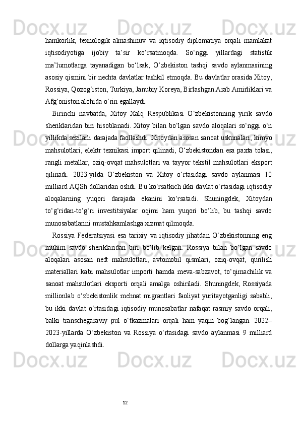 12hamkorlik,   texnologik   almashinuv   va   iqtisodiy   diplomatiya   orqali   mamlakat
iqtisodiyotiga   ijobiy   ta’sir   ko‘rsatmoqda.   So‘nggi   yillardagi   statistik
ma’lumotlarga   tayanadigan   bo‘lsak,   O‘zbekiston   tashqi   savdo   aylanmasining
asosiy qismini bir nechta davlatlar tashkil etmoqda. Bu davlatlar orasida Xitoy,
Rossiya, Qozog‘iston, Turkiya, Janubiy Koreya, Birlashgan Arab Amirliklari va
Afg‘oniston alohida o‘rin egallaydi.
Birinchi   navbatda,   Xitoy   Xalq   Respublikasi   O‘zbekistonning   yirik   savdo
sheriklaridan biri  hisoblanadi.  Xitoy bilan  bo‘lgan savdo  aloqalari  so‘nggi  o‘n
yillikda sezilarli darajada faollashdi. Xitoydan asosan sanoat uskunalari, kimyo
mahsulotlari, elektr   texnikasi   import  qilinadi,  O‘zbekistondan   esa  paxta  tolasi,
rangli   metallar,   oziq-ovqat   mahsulotlari   va   tayyor   tekstil   mahsulotlari   eksport
qilinadi.   2023-yilda   O‘zbekiston   va   Xitoy   o‘rtasidagi   savdo   aylanmasi   10
milliard AQSh dollaridan oshdi. Bu ko‘rsatkich ikki davlat o‘rtasidagi iqtisodiy
aloqalarning   yuqori   darajada   ekanini   ko‘rsatadi.   Shuningdek,   Xitoydan
to‘g‘ridan-to‘g‘ri   investitsiyalar   oqimi   ham   yuqori   bo‘lib,   bu   tashqi   savdo
munosabatlarini mustahkamlashga xizmat qilmoqda.
Rossiya   Federatsiyasi   esa   tarixiy   va   iqtisodiy   jihatdan   O‘zbekistonning   eng
muhim   savdo   sheriklaridan   biri   bo‘lib   kelgan.   Rossiya   bilan   bo‘lgan   savdo
aloqalari   asosan   neft   mahsulotlari,   avtomobil   qismlari,   oziq-ovqat,   qurilish
materiallari   kabi   mahsulotlar   importi   hamda   meva-sabzavot,   to‘qimachilik   va
sanoat   mahsulotlari   eksporti   orqali   amalga   oshiriladi.   Shuningdek,   Rossiyada
millionlab   o‘zbekistonlik   mehnat   migrantlari   faoliyat   yuritayotganligi   sababli,
bu   ikki   davlat   o‘rtasidagi   iqtisodiy   munosabatlar   nafaqat   rasmiy   savdo   orqali,
balki   transchegaraviy   pul   o‘tkazmalari   orqali   ham   yaqin   bog‘langan.   2022–
2023-yillarda   O‘zbekiston   va   Rossiya   o‘rtasidagi   savdo   aylanmasi   9   milliard
dollarga yaqinlashdi. 