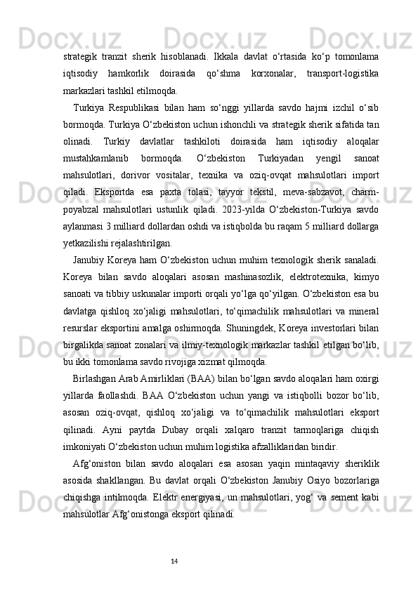14strategik   tranzit   sherik   hisoblanadi.   Ikkala   davlat   o‘rtasida   ko‘p   tomonlama
iqtisodiy   hamkorlik   doirasida   qo‘shma   korxonalar,   transport-logistika
markazlari tashkil etilmoqda.
Turkiya   Respublikasi   bilan   ham   so‘nggi   yillarda   savdo   hajmi   izchil   o‘sib
bormoqda. Turkiya O‘zbekiston uchun ishonchli va strategik sherik sifatida tan
olinadi.   Turkiy   davlatlar   tashkiloti   doirasida   ham   iqtisodiy   aloqalar
mustahkamlanib   bormoqda.   O‘zbekiston   Turkiyadan   yengil   sanoat
mahsulotlari,   dorivor   vositalar,   texnika   va   oziq-ovqat   mahsulotlari   import
qiladi.   Eksportda   esa   paxta   tolasi,   tayyor   tekstil,   meva-sabzavot,   charm-
poyabzal   mahsulotlari   ustunlik   qiladi.   2023-yilda   O‘zbekiston-Turkiya   savdo
aylanmasi 3 milliard dollardan oshdi va istiqbolda bu raqam 5 milliard dollarga
yetkazilishi rejalashtirilgan.
Janubiy   Koreya   ham   O‘zbekiston   uchun   muhim   texnologik   sherik   sanaladi.
Koreya   bilan   savdo   aloqalari   asosan   mashinasozlik,   elektrotexnika,   kimyo
sanoati va tibbiy uskunalar importi orqali yo‘lga qo‘yilgan. O‘zbekiston esa bu
davlatga   qishloq   xo‘jaligi   mahsulotlari,   to‘qimachilik   mahsulotlari   va   mineral
resurslar eksportini amalga oshirmoqda. Shuningdek, Koreya investorlari bilan
birgalikda sanoat zonalari va ilmiy-texnologik markazlar tashkil etilgan bo‘lib,
bu ikki tomonlama savdo rivojiga xizmat qilmoqda.
Birlashgan Arab Amirliklari (BAA) bilan bo‘lgan savdo aloqalari ham oxirgi
yillarda   faollashdi.   BAA   O‘zbekiston   uchun   yangi   va   istiqbolli   bozor   bo‘lib,
asosan   oziq-ovqat,   qishloq   xo‘jaligi   va   to‘qimachilik   mahsulotlari   eksport
qilinadi.   Ayni   paytda   Dubay   orqali   xalqaro   tranzit   tarmoqlariga   chiqish
imkoniyati O‘zbekiston uchun muhim logistika afzalliklaridan biridir.
Afg‘oniston   bilan   savdo   aloqalari   esa   asosan   yaqin   mintaqaviy   sheriklik
asosida   shakllangan.   Bu   davlat   orqali   O‘zbekiston   Janubiy   Osiyo   bozorlariga
chiqishga   intilmoqda.   Elektr   energiyasi,   un   mahsulotlari,   yog‘   va   sement   kabi
mahsulotlar Afg‘onistonga eksport qilinadi. 