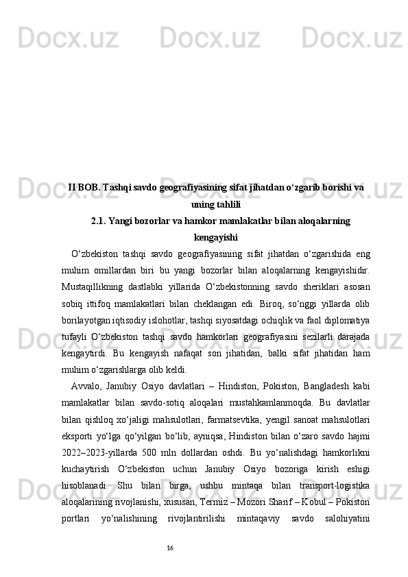 16II BOB. Tashqi savdo geografiyasining sifat jihatdan o‘zgarib borishi va
uning tahlili
2.1. Yangi bozorlar va hamkor mamlakatlar bilan aloqalarning
kengayishi
O‘zbekiston   tashqi   savdo   geografiyasining   sifat   jihatdan   o‘zgarishida   eng
muhim   omillardan   biri   bu   yangi   bozorlar   bilan   aloqalarning   kengayishidir.
Mustaqillikning   dastlabki   yillarida   O‘zbekistonning   savdo   sheriklari   asosan
sobiq   ittifoq   mamlakatlari   bilan   cheklangan   edi.   Biroq,   so‘nggi   yillarda   olib
borilayotgan iqtisodiy islohotlar, tashqi siyosatdagi ochiqlik va faol diplomatiya
tufayli   O‘zbekiston   tashqi   savdo   hamkorlari   geografiyasini   sezilarli   darajada
kengaytirdi.   Bu   kengayish   nafaqat   son   jihatidan,   balki   sifat   jihatidan   ham
muhim o‘zgarishlarga olib keldi.
Avvalo,   Janubiy   Osiyo   davlatlari   –   Hindiston,   Pokiston,   Bangladesh   kabi
mamlakatlar   bilan   savdo-sotiq   aloqalari   mustahkamlanmoqda.   Bu   davlatlar
bilan   qishloq   xo‘jaligi   mahsulotlari,   farmatsevtika,   yengil   sanoat   mahsulotlari
eksporti   yo‘lga   qo‘yilgan   bo‘lib,   ayniqsa,   Hindiston   bilan   o‘zaro   savdo   hajmi
2022–2023-yillarda   500   mln   dollardan   oshdi.   Bu   yo‘nalishdagi   hamkorlikni
kuchaytirish   O‘zbekiston   uchun   Janubiy   Osiyo   bozoriga   kirish   eshigi
hisoblanadi.   Shu   bilan   birga,   ushbu   mintaqa   bilan   transport-logistika
aloqalarining rivojlanishi, xususan, Termiz – Mozori Sharif – Kobul – Pokiston
portlari   yo‘nalishining   rivojlantirilishi   mintaqaviy   savdo   salohiyatini 