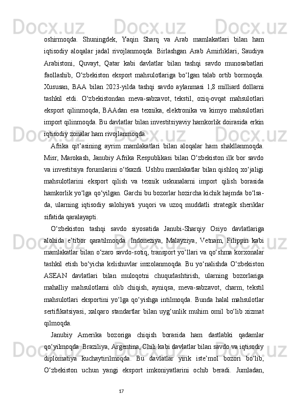 17oshirmoqda.   Shuningdek,   Yaqin   Sharq   va   Arab   mamlakatlari   bilan   ham
iqtisodiy   aloqalar   jadal   rivojlanmoqda.   Birlashgan   Arab   Amirliklari,   Saudiya
Arabistoni,   Quvayt,   Qatar   kabi   davlatlar   bilan   tashqi   savdo   munosabatlari
faollashib,   O‘zbekiston   eksport   mahsulotlariga   bo‘lgan   talab   ortib   bormoqda.
Xususan,   BAA   bilan   2023-yilda   tashqi   savdo   aylanmasi   1,8   milliard   dollarni
tashkil   etdi.   O‘zbekistondan   meva-sabzavot,   tekstil,   oziq-ovqat   mahsulotlari
eksport   qilinmoqda,   BAAdan   esa   texnika,   elektronika   va   kimyo   mahsulotlari
import qilinmoqda. Bu davlatlar bilan investitsiyaviy hamkorlik doirasida erkin
iqtisodiy zonalar ham rivojlanmoqda.
Afrika   qit’asining   ayrim   mamlakatlari   bilan   aloqalar   ham   shakllanmoqda.
Misr,   Marokash,   Janubiy   Afrika   Respublikasi   bilan   O‘zbekiston   ilk   bor   savdo
va investitsiya forumlarini o‘tkazdi. Ushbu mamlakatlar bilan qishloq xo‘jaligi
mahsulotlarini   eksport   qilish   va   texnik   uskunalarni   import   qilish   borasida
hamkorlik yo‘lga qo‘yilgan. Garchi bu bozorlar hozircha kichik hajmda bo‘lsa-
da,   ularning   iqtisodiy   salohiyati   yuqori   va   uzoq   muddatli   strategik   sheriklar
sifatida qaralayapti.
O‘zbekiston   tashqi   savdo   siyosatida   Janubi-Sharqiy   Osiyo   davlatlariga
alohida   e’tibor   qaratilmoqda.   Indoneziya,   Malayziya,   Vetnam,   Filippin   kabi
mamlakatlar bilan o‘zaro savdo-sotiq, transport yo‘llari va qo‘shma korxonalar
tashkil   etish   bo‘yicha   kelishuvlar   imzolanmoqda.   Bu   yo‘nalishda   O‘zbekiston
ASEAN   davlatlari   bilan   muloqotni   chuqurlashtirish,   ularning   bozorlariga
mahalliy   mahsulotlarni   olib   chiqish,   ayniqsa,   meva-sabzavot,   charm,   tekstil
mahsulotlari   eksportini   yo‘lga   qo‘yishga   intilmoqda.   Bunda   halal   mahsulotlar
sertifikatsiyasi,   xalqaro   standartlar   bilan   uyg‘unlik   muhim   omil   bo‘lib   xizmat
qilmoqda.
Janubiy   Amerika   bozoriga   chiqish   borasida   ham   dastlabki   qadamlar
qo‘yilmoqda. Braziliya, Argentina, Chili kabi davlatlar bilan savdo va iqtisodiy
diplomatiya   kuchaytirilmoqda.   Bu   davlatlar   yirik   iste’mol   bozori   bo‘lib,
O‘zbekiston   uchun   yangi   eksport   imkoniyatlarini   ochib   beradi.   Jumladan, 