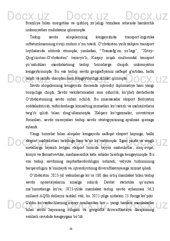 18Braziliya   bilan   energetika   va   qishloq   xo‘jaligi   texnikasi   sohasida   hamkorlik
imkoniyatlari muhokama qilinmoqda.
Tashqi   savdo   aloqalarining   kengayishida   transport-logistika
infratuzilmasining rivoji muhim o‘rin tutadi. O‘zbekiston yirik xalqaro transport
loyihalarida   ishtirok   etmoqda,   jumladan,   “Transafg‘on   yo‘lagi”,   “Xitoy–
Qirg‘iziston–O‘zbekiston”   temiryo‘li,   Kaspiy   orqali   multimodal   transport
yo‘nalishlari   mamlakatning   tashqi   bozorlarga   chiqish   imkoniyatini
kengaytirmoqda.   Bu   esa   tashqi   savdo   geografiyasini   nafaqat   g‘arbdan,   balki
janub va janubi-sharqdan ham kengaytirishga xizmat qilmoqda.
Savdo   aloqalarining   kengayishi   doirasida   iqtisodiy   diplomatiya   ham   yangi
bosqichga   chiqdi.   Savdo   vakolatxonalari   soni   oshirildi,   ko‘plab   davlatlarda
O‘zbekistonning   savdo   uylari   ochildi.   Bu   muassasalar   eksport   faoliyatini
soddalashtirish, tadbirkorlarga konsalting xizmatlari ko‘rsatish va mahsulotlarni
targ‘ib   qilish   bilan   shug‘ullanmoqda.   Xalqaro   ko‘rgazmalar,   investitsiya
forumlari,   savdo   missiyalari   tashqi   savdo   strategiyasining   ajralmas   qismiga
aylandi.
Yangi   bozorlar   bilan   aloqalar   kengayishi   nafaqat   eksport   hajmiga,   balki
eksport   mahsulotlari   tarkibiga   ham   ta’sir   ko‘rsatmoqda.   Ilgari   paxta   va   rangli
metallarga   tayanib   kelgan   eksport   hozirda   tayyor   mahsulotlar,   oziq-ovqat,
kimyo va farmatsevtika, mashinasozlik kabi sohalar hisobiga kengaymoqda. Bu
esa   tashqi   savdoning   raqobatbardoshligini   oshiradi,   valyuta   tushumining
barqarorligini ta’minlaydi va iqtisodiyotning diversifikatsiyasiga xizmat qiladi.
O‘zbekiston 2023-yil yakunlariga ko‘ra 180 dan ortiq mamlakat bilan tashqi
savdo   operatsiyalarini   amalga   oshirdi.   Davlat   statistika   qo‘mitasi
ma’lumotlariga   ko‘ra,   2023-yilda   mamlakat   tashqi   savdo   aylanmasi   56,3
milliard AQSh dollarini tashkil etdi, bu 2022-yilga nisbatan 23 foizga ko‘pdir.
Ushbu   ko‘rsatkichlarning   asosiy   omillaridan   biri   –   yangi   hamkor   mamlakatlar
bilan   savdo   hajmining   oshgani   va   geografik   diversifikatsiya   darajasining
sezilarli ravishda kengaygani bo‘ldi. 