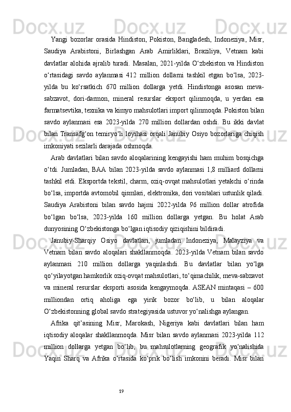 19Yangi   bozorlar   orasida   Hindiston,   Pokiston,   Bangladesh,   Indoneziya,   Misr,
Saudiya   Arabistoni,   Birlashgan   Arab   Amirliklari,   Braziliya,   Vetnam   kabi
davlatlar  alohida ajralib turadi. Masalan,  2021-yilda O‘zbekiston va  Hindiston
o‘rtasidagi   savdo   aylanmasi   412   million   dollarni   tashkil   etgan   bo‘lsa,   2023-
yilda   bu   ko‘rsatkich   670   million   dollarga   yetdi.   Hindistonga   asosan   meva-
sabzavot,   dori-darmon,   mineral   resurslar   eksport   qilinmoqda,   u   yerdan   esa
farmatsevtika, texnika va kimyo mahsulotlari import qilinmoqda. Pokiston bilan
savdo   aylanmasi   esa   2023-yilda   270   million   dollardan   oshdi.   Bu   ikki   davlat
bilan Transafg‘on temiryo‘li  loyihasi  orqali  Janubiy Osiyo  bozorlariga chiqish
imkoniyati sezilarli darajada oshmoqda.
Arab  davlatlari  bilan savdo  aloqalarining kengayishi  ham  muhim  bosqichga
o‘tdi.   Jumladan,   BAA   bilan   2023-yilda   savdo   aylanmasi   1,8   milliard   dollarni
tashkil etdi. Eksportda tekstil, charm, oziq-ovqat mahsulotlari yetakchi o‘rinda
bo‘lsa, importda avtomobil qismlari, elektronika, dori vositalari ustunlik qiladi.
Saudiya   Arabistoni   bilan   savdo   hajmi   2022-yilda   96   million   dollar   atrofida
bo‘lgan   bo‘lsa,   2023-yilda   160   million   dollarga   yetgan.   Bu   holat   Arab
dunyosining O‘zbekistonga bo‘lgan iqtisodiy qiziqishini bildiradi.
Janubiy-Sharqiy   Osiyo   davlatlari,   jumladan   Indoneziya,   Malayziya   va
Vetnam   bilan   savdo   aloqalari   shakllanmoqda.   2023-yilda   Vetnam   bilan   savdo
aylanmasi   210   million   dollarga   yaqinlashdi.   Bu   davlatlar   bilan   yo‘lga
qo‘yilayotgan hamkorlik oziq-ovqat mahsulotlari, to‘qimachilik, meva-sabzavot
va   mineral   resurslar   eksporti   asosida   kengaymoqda.   ASEAN   mintaqasi   –   600
milliondan   ortiq   aholiga   ega   yirik   bozor   bo‘lib,   u   bilan   aloqalar
O‘zbekistonning global savdo strategiyasida ustuvor yo‘nalishga aylangan.
Afrika   qit’asining   Misr,   Marokash,   Nigeriya   kabi   davlatlari   bilan   ham
iqtisodiy   aloqalar   shakllanmoqda.   Misr   bilan   savdo   aylanmasi   2023-yilda   112
million   dollarga   yetgan   bo‘lib,   bu   mahsulotlarning   geografik   yo‘nalishida
Yaqin   Sharq   va   Afrika   o‘rtasida   ko‘prik   bo‘lish   imkonini   beradi.   Misr   bilan 