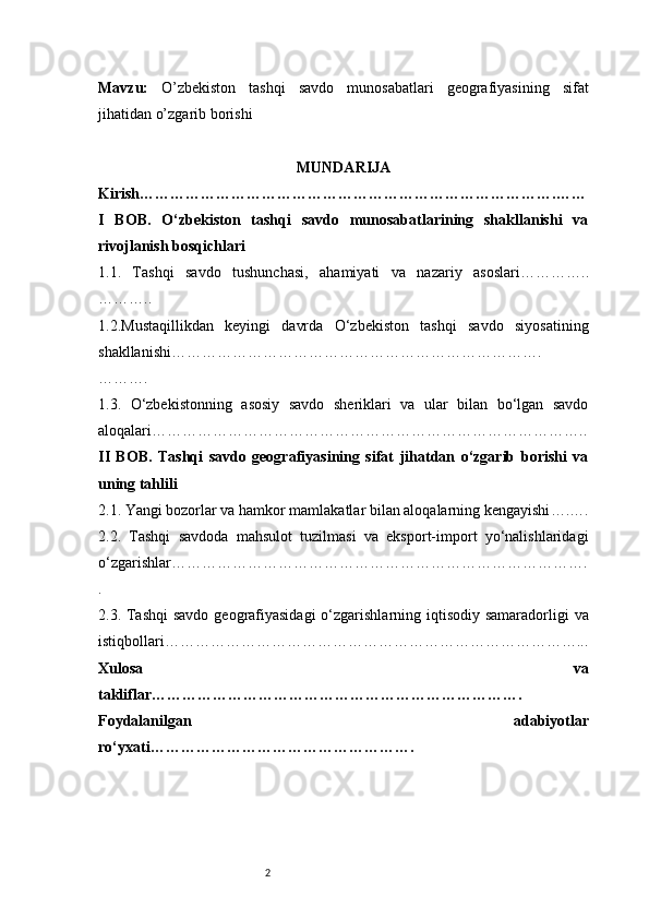 2Mavzu:   O’zbekiston   tashqi   savdo   munosabatlari   geografiyasining   sifat
jihatidan o’zgarib borishi
MUNDARIJA
Kirish ……………………………………………………………………….……
I   BOB.   O‘zbekiston   tashqi   savdo   munosabatlarining   shakllanishi   va
rivojlanish bosqichlari
1.1.   Tashqi   savdo   tushunchasi,   ahamiyati   va   nazariy   asoslari …………..
………..
1.2.Mustaqillikdan   keyingi   davrda   O‘zbekiston   tashqi   savdo   siyosatining
shakllanishi ……………………………………………………………….
……….
1.3.   O‘zbekistonning   asosiy   savdo   sheriklari   va   ular   bilan   bo‘lgan   savdo
aloqalari …………………………………………………………………………..
II   BOB.   Tashqi   savdo   geografiyasining   sifat   jihatdan   o‘zgarib   borishi   va
uning tahlili
2.1. Yangi bozorlar va hamkor mamlakatlar bilan aloqalarning kengayishi ….….
2.2.   Tashqi   savdoda   mahsulot   tuzilmasi   va   eksport-import   yo‘nalishlaridagi
o‘zgarishlar ……………………………………………………………………….
.
2.3. Tashqi  savdo geografiyasidagi  o‘zgarishlarning iqtisodiy samaradorligi  va
istiqbollari ………………………………………………………………………...
Xulosa   va
takliflar ……………………………………………………………….
Foydalanilgan   adabiyotlar
ro‘yxati ……………………………………………. 