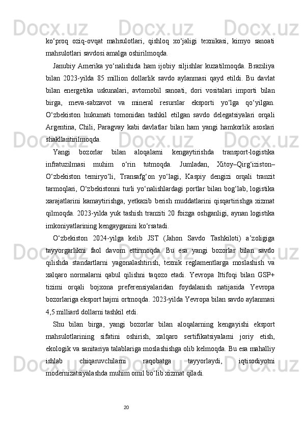 20ko‘proq   oziq-ovqat   mahsulotlari,   qishloq   xo‘jaligi   texnikasi,   kimyo   sanoati
mahsulotlari savdosi amalga oshirilmoqda.
Janubiy   Amerika   yo‘nalishida   ham   ijobiy   siljishlar   kuzatilmoqda.   Braziliya
bilan   2023-yilda   85   million   dollarlik   savdo   aylanmasi   qayd   etildi.   Bu   davlat
bilan   energetika   uskunalari,   avtomobil   sanoati,   dori   vositalari   importi   bilan
birga,   meva-sabzavot   va   mineral   resurslar   eksporti   yo‘lga   qo‘yilgan.
O‘zbekiston   hukumati   tomonidan   tashkil   etilgan   savdo   delegatsiyalari   orqali
Argentina,   Chili,   Paragvay   kabi   davlatlar   bilan   ham   yangi   hamkorlik   asoslari
shakllantirilmoqda.
Yangi   bozorlar   bilan   aloqalarni   kengaytirishda   transport-logistika
infratuzilmasi   muhim   o‘rin   tutmoqda.   Jumladan,   Xitoy–Qirg‘iziston–
O‘zbekiston   temiryo‘li,   Transafg‘on   yo‘lagi,   Kaspiy   dengizi   orqali   tranzit
tarmoqlari, O‘zbekistonni  turli  yo‘nalishlardagi  portlar  bilan  bog‘lab,  logistika
xarajatlarini   kamaytirishga,   yetkazib   berish   muddatlarini   qisqartirishga   xizmat
qilmoqda. 2023-yilda yuk tashish tranziti 20 foizga oshganligi, aynan logistika
imkoniyatlarining kengayganini ko‘rsatadi.
O‘zbekiston   2024-yilga   kelib   JST   (Jahon   Savdo   Tashkiloti)   a’zoligiga
tayyorgarlikni   faol   davom   ettirmoqda.   Bu   esa   yangi   bozorlar   bilan   savdo
qilishda   standartlarni   yagonalashtirish,   texnik   reglamentlarga   moslashish   va
xalqaro   normalarni   qabul   qilishni   taqozo   etadi.   Yevropa   Ittifoqi   bilan   GSP+
tizimi   orqali   bojxona   preferensiyalaridan   foydalanish   natijasida   Yevropa
bozorlariga eksport hajmi ortmoqda. 2023-yilda Yevropa bilan savdo aylanmasi
4,5 milliard dollarni tashkil etdi.
Shu   bilan   birga,   yangi   bozorlar   bilan   aloqalarning   kengayishi   eksport
mahsulotlarining   sifatini   oshirish,   xalqaro   sertifikatsiyalarni   joriy   etish,
ekologik va sanitariya talablariga moslashishga olib kelmoqda. Bu esa mahalliy
ishlab   chiqaruvchilarni   raqobatga   tayyorlaydi,   iqtisodiyotni
modernizatsiyalashda muhim omil bo‘lib xizmat qiladi. 