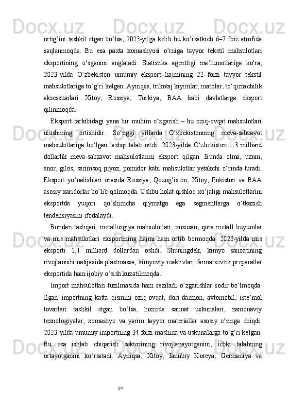 24ortig‘ini tashkil etgan bo‘lsa, 2023-yilga kelib bu ko‘rsatkich 6–7 foiz atrofida
saqlanmoqda.   Bu   esa   paxta   xomashyosi   o‘rniga   tayyor   tekstil   mahsulotlari
eksportining   o‘sganini   anglatadi.   Statistika   agentligi   ma’lumotlariga   ko‘ra,
2023-yilda   O‘zbekiston   umumiy   eksport   hajmining   22   foizi   tayyor   tekstil
mahsulotlariga to‘g‘ri kelgan. Ayniqsa, trikotaj kiyimlar, matolar, to‘qimachilik
aksessuarlari   Xitoy,   Rossiya,   Turkiya,   BAA   kabi   davlatlarga   eksport
qilinmoqda.
Eksport   tarkibidagi   yana   bir   muhim   o‘zgarish   –   bu   oziq-ovqat   mahsulotlari
ulushining   ortishidir.   So‘nggi   yillarda   O‘zbekistonning   meva-sabzavot
mahsulotlariga   bo‘lgan   tashqi   talab   ortdi.   2023-yilda   O‘zbekiston   1,3   milliard
dollarlik   meva-sabzavot   mahsulotlarini   eksport   qilgan.   Bunda   olma,   uzum,
anor, gilos,  sarimsoq piyoz,  pomidor  kabi  mahsulotlar  yetakchi  o‘rinda turadi.
Eksport   yo‘nalishlari   orasida   Rossiya,   Qozog‘iston,   Xitoy,   Pokiston   va   BAA
asosiy xaridorlar bo‘lib qolmoqda. Ushbu holat qishloq xo‘jaligi mahsulotlarini
eksportda   yuqori   qo‘shimcha   qiymatga   ega   segmentlarga   o‘tkazish
tendensiyasini ifodalaydi.
Bundan   tashqari,   metallurgiya   mahsulotlari,   xususan,   qora   metall   buyumlar
va   mis   mahsulotlari   eksportining   hajmi   ham   ortib   bormoqda.   2023-yilda   mis
eksporti   1,1   milliard   dollardan   oshdi.   Shuningdek,   kimyo   sanoatining
rivojlanishi natijasida plastmassa, kimyoviy reaktivlar, farmatsevtik preparatlar
eksportida ham ijobiy o‘sish kuzatilmoqda.
Import   mahsulotlari   tuzilmasida   ham   sezilarli   o‘zgarishlar   sodir   bo‘lmoqda.
Ilgari   importning   katta   qismini   oziq-ovqat,   dori-darmon,   avtomobil,   iste’mol
tovarlari   tashkil   etgan   bo‘lsa,   hozirda   sanoat   uskunalari,   zamonaviy
texnologiyalar,   xomashyo   va   yarim   tayyor   materiallar   asosiy   o‘ringa   chiqdi.
2023-yilda umumiy importning 34 foizi mashina va uskunalarga to‘g‘ri kelgan.
Bu   esa   ishlab   chiqarish   sektorining   rivojlanayotganini,   ichki   talabning
ortayotganini   ko‘rsatadi.   Ayniqsa,   Xitoy,   Janubiy   Koreya,   Germaniya   va 
