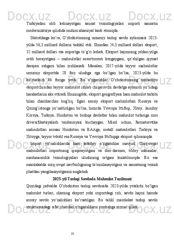 25Turkiyadan   olib   kelinayotgan   sanoat   texnologiyalari   importi   sanoatni
modernizatsiya qilishda muhim ahamiyat kasb etmoqda.
Statistikaga   ko‘ra,   O‘zbekistonning   umumiy   tashqi   savdo   aylanmasi   2023-
yilda 56,3 milliard dollarni  tashkil  etdi. Shundan 24,3 milliard dollari  eksport,
32  milliard  dollari   esa  importga  to‘g‘ri   keladi.  Eksport  hajmining  yildan-yilga
ortib   borayotgani   –   mahsulotlar   assortimenti   kengaygani,   qo‘shilgan   qiymat
darajasi   oshgani   bilan   izohlanadi.   Masalan,   2017-yilda   tayyor   mahsulotlar
umumiy   eksportda   28   foiz   ulushga   ega   bo‘lgan   bo‘lsa,   2023-yilda   bu
ko‘rsatkich   46   foizga   yetdi.   Bu   o‘zgarishlar   O‘zbekistonning   xomashyo
eksportchisidan tayyor mahsulot ishlab chiqaruvchi davlatga aylanish yo‘lidagi
harakatlarini aks ettiradi.Shuningdek, eksport geografiyasi ham mahsulot tarkibi
bilan   chambarchas   bog‘liq.   Ilgari   asosiy   eksport   mahsulotlari   Rossiya   va
Qozog‘istonga   yo‘naltirilgan   bo‘lsa,   hozirda   Yevropa   Ittifoqi,   Xitoy,   Janubiy
Koreya,   Turkiya,   Hindiston   va   boshqa   davlatlar   bilan   mahsulot   turlariga   mos
diversifikatsiyalash   tendensiyasi   kuchaygan.   Misol   uchun,   farmatsevtika
mahsulotlari   asosan   Hindiston   va   BAAga,   metall   mahsulotlari   Turkiya   va
Xitoyga, tayyor tekstil esa Rossiya va Yevropa Ittifoqiga eksport qilinmoqda.
Import   yo‘nalishlarida   ham   tarkibiy   o‘zgarishlar   mavjud.   Oziq-ovqat
mahsulotlari   importining   qisqarayotgani   va   dori-darmon,   tibbiy   uskunalar,
mashinasozlik   texnologiyalari   ulushining   ortgani   kuzatilmoqda.   Bu   esa
mamlakatda oziq-ovqat xavfsizligining ta’minlanayotgani va sanoatning texnik
jihatdan yangilanayotganini anglatadi.
2023-yil Tashqi Savdoda Mahsulot Tuzilmasi
Quyidagi   jadvalda   O‘zbekiston   tashqi   savdosida   2023-yilda   yetakchi   bo‘lgan
mahsulot   turlari,   ularning   eksport   yoki   importdagi   roli,   savdo   hajmi   hamda
asosiy   savdo   yo‘nalishlari   ko‘rsatilgan.   Bu   tahlil   mamlakat   tashqi   savdo
strukturasidagi sifat jihatidan o‘zgarishlarni yoritishga xizmat qiladi. 