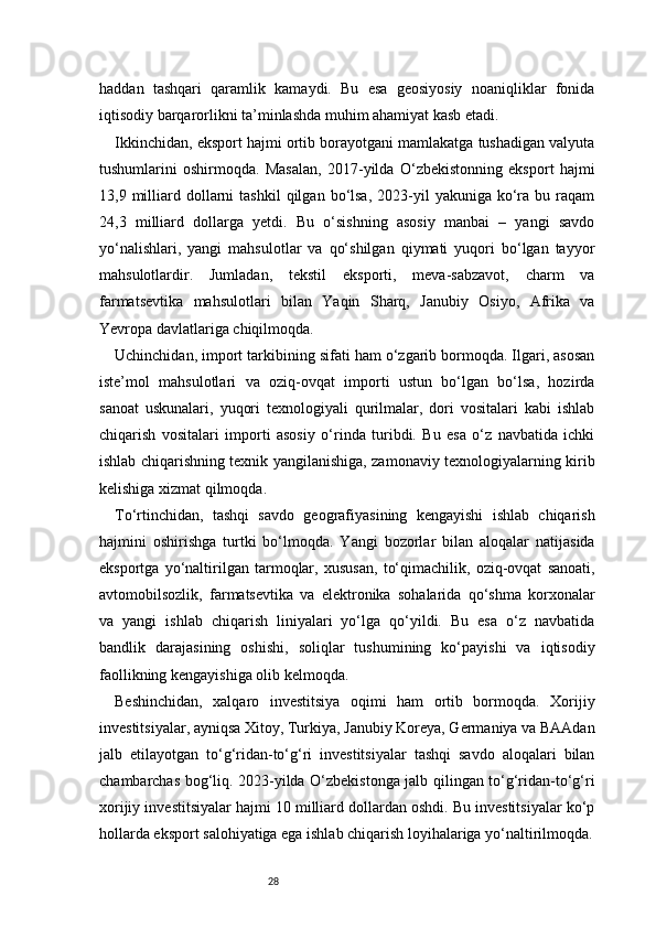 28haddan   tashqari   qaramlik   kamaydi.   Bu   esa   geosiyosiy   noaniqliklar   fonida
iqtisodiy barqarorlikni ta’minlashda muhim ahamiyat kasb etadi.
Ikkinchidan, eksport hajmi ortib borayotgani mamlakatga tushadigan valyuta
tushumlarini   oshirmoqda.   Masalan,   2017-yilda   O‘zbekistonning   eksport   hajmi
13,9  milliard  dollarni   tashkil  qilgan  bo‘lsa,  2023-yil   yakuniga  ko‘ra  bu  raqam
24,3   milliard   dollarga   yetdi.   Bu   o‘sishning   asosiy   manbai   –   yangi   savdo
yo‘nalishlari,   yangi   mahsulotlar   va   qo‘shilgan   qiymati   yuqori   bo‘lgan   tayyor
mahsulotlardir.   Jumladan,   tekstil   eksporti,   meva-sabzavot,   charm   va
farmatsevtika   mahsulotlari   bilan   Yaqin   Sharq,   Janubiy   Osiyo,   Afrika   va
Yevropa davlatlariga chiqilmoqda.
Uchinchidan, import tarkibining sifati ham o‘zgarib bormoqda. Ilgari, asosan
iste’mol   mahsulotlari   va   oziq-ovqat   importi   ustun   bo‘lgan   bo‘lsa,   hozirda
sanoat   uskunalari,   yuqori   texnologiyali   qurilmalar,   dori   vositalari   kabi   ishlab
chiqarish   vositalari   importi   asosiy   o‘rinda   turibdi.   Bu   esa   o‘z   navbatida   ichki
ishlab chiqarishning texnik yangilanishiga, zamonaviy texnologiyalarning kirib
kelishiga xizmat qilmoqda.
To‘rtinchidan,   tashqi   savdo   geografiyasining   kengayishi   ishlab   chiqarish
hajmini   oshirishga   turtki   bo‘lmoqda.   Yangi   bozorlar   bilan   aloqalar   natijasida
eksportga   yo‘naltirilgan   tarmoqlar,   xususan,   to‘qimachilik,   oziq-ovqat   sanoati,
avtomobilsozlik,   farmatsevtika   va   elektronika   sohalarida   qo‘shma   korxonalar
va   yangi   ishlab   chiqarish   liniyalari   yo‘lga   qo‘yildi.   Bu   esa   o‘z   navbatida
bandlik   darajasining   oshishi,   soliqlar   tushumining   ko‘payishi   va   iqtisodiy
faollikning kengayishiga olib kelmoqda.
Beshinchidan,   xalqaro   investitsiya   oqimi   ham   ortib   bormoqda.   Xorijiy
investitsiyalar, ayniqsa Xitoy, Turkiya, Janubiy Koreya, Germaniya va BAAdan
jalb   etilayotgan   to‘g‘ridan-to‘g‘ri   investitsiyalar   tashqi   savdo   aloqalari   bilan
chambarchas bog‘liq. 2023-yilda O‘zbekistonga jalb qilingan to‘g‘ridan-to‘g‘ri
xorijiy investitsiyalar hajmi 10 milliard dollardan oshdi. Bu investitsiyalar ko‘p
hollarda eksport salohiyatiga ega ishlab chiqarish loyihalariga yo‘naltirilmoqda. 