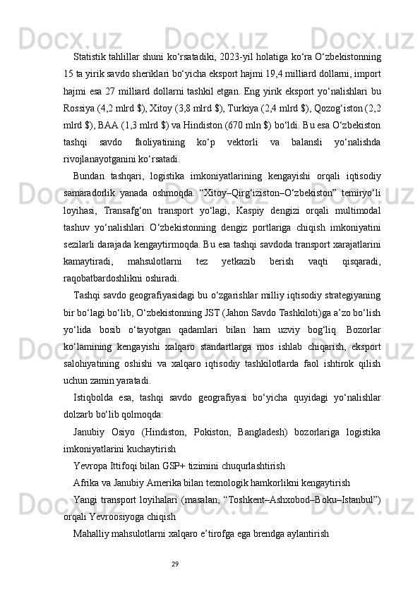 29Statistik tahlillar shuni ko‘rsatadiki, 2023-yil holatiga ko‘ra O‘zbekistonning
15 ta yirik savdo sheriklari bo‘yicha eksport hajmi 19,4 milliard dollarni, import
hajmi esa 27 milliard dollarni tashkil etgan. Eng yirik eksport  yo‘nalishlari bu
Rossiya (4,2 mlrd $), Xitoy (3,8 mlrd $), Turkiya (2,4 mlrd $), Qozog‘iston (2,2
mlrd $), BAA (1,3 mlrd $) va Hindiston (670 mln $) bo‘ldi. Bu esa O‘zbekiston
tashqi   savdo   faoliyatining   ko‘p   vektorli   va   balansli   yo‘nalishda
rivojlanayotganini ko‘rsatadi.
Bundan   tashqari,   logistika   imkoniyatlarining   kengayishi   orqali   iqtisodiy
samaradorlik   yanada   oshmoqda.   “Xitoy–Qirg‘iziston–O‘zbekiston”   temiryo‘li
loyihasi,   Transafg‘on   transport   yo‘lagi,   Kaspiy   dengizi   orqali   multimodal
tashuv   yo‘nalishlari   O‘zbekistonning   dengiz   portlariga   chiqish   imkoniyatini
sezilarli darajada kengaytirmoqda. Bu esa tashqi savdoda transport xarajatlarini
kamaytiradi,   mahsulotlarni   tez   yetkazib   berish   vaqti   qisqaradi,
raqobatbardoshlikni oshiradi.
Tashqi savdo geografiyasidagi bu o‘zgarishlar milliy iqtisodiy strategiyaning
bir bo‘lagi bo‘lib, O‘zbekistonning JST (Jahon Savdo Tashkiloti)ga a’zo bo‘lish
yo‘lida   bosib   o‘tayotgan   qadamlari   bilan   ham   uzviy   bog‘liq.   Bozorlar
ko‘lamining   kengayishi   xalqaro   standartlarga   mos   ishlab   chiqarish,   eksport
salohiyatining   oshishi   va   xalqaro   iqtisodiy   tashkilotlarda   faol   ishtirok   qilish
uchun zamin yaratadi.
Istiqbolda   esa,   tashqi   savdo   geografiyasi   bo‘yicha   quyidagi   yo‘nalishlar
dolzarb bo‘lib qolmoqda:
Janubiy   Osiyo   (Hindiston,   Pokiston,   Bangladesh)   bozorlariga   logistika
imkoniyatlarini kuchaytirish
Yevropa Ittifoqi bilan GSP+ tizimini chuqurlashtirish
Afrika va Janubiy Amerika bilan texnologik hamkorlikni kengaytirish
Yangi   transport   loyihalari   (masalan,   “Toshkent–Ashxobod–Boku–Istanbul”)
orqali Yevroosiyoga chiqish
Mahalliy mahsulotlarni xalqaro e’tirofga ega brendga aylantirish 