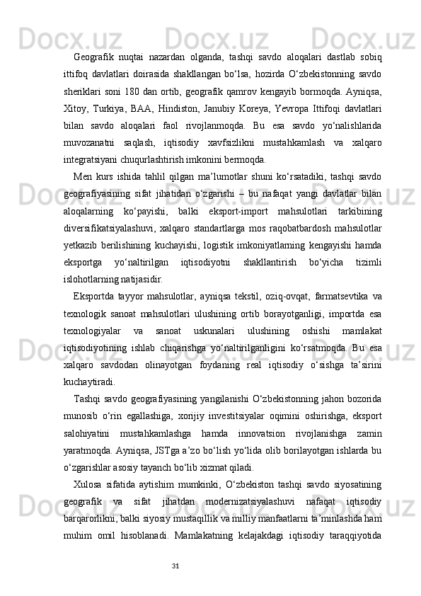 31Geografik   nuqtai   nazardan   olganda,   tashqi   savdo   aloqalari   dastlab   sobiq
ittifoq   davlatlari   doirasida   shakllangan   bo‘lsa,   hozirda   O‘zbekistonning   savdo
sheriklari  soni  180 dan ortib, geografik qamrov kengayib bormoqda.  Ayniqsa,
Xitoy,   Turkiya,   BAA,   Hindiston,   Janubiy   Koreya,   Yevropa   Ittifoqi   davlatlari
bilan   savdo   aloqalari   faol   rivojlanmoqda.   Bu   esa   savdo   yo‘nalishlarida
muvozanatni   saqlash,   iqtisodiy   xavfsizlikni   mustahkamlash   va   xalqaro
integratsiyani chuqurlashtirish imkonini bermoqda.
Men   kurs   ishida   tahlil   qilgan   ma’lumotlar   shuni   ko‘rsatadiki,   tashqi   savdo
geografiyasining   sifat   jihatidan   o‘zgarishi   –   bu   nafaqat   yangi   davlatlar   bilan
aloqalarning   ko‘payishi,   balki   eksport-import   mahsulotlari   tarkibining
diversifikatsiyalashuvi,   xalqaro   standartlarga   mos   raqobatbardosh   mahsulotlar
yetkazib   berilishining   kuchayishi,   logistik   imkoniyatlarning   kengayishi   hamda
eksportga   yo‘naltirilgan   iqtisodiyotni   shakllantirish   bo‘yicha   tizimli
islohotlarning natijasidir.
Eksportda   tayyor   mahsulotlar,   ayniqsa   tekstil,   oziq-ovqat,   farmatsevtika   va
texnologik   sanoat   mahsulotlari   ulushining   ortib   borayotganligi,   importda   esa
texnologiyalar   va   sanoat   uskunalari   ulushining   oshishi   mamlakat
iqtisodiyotining   ishlab   chiqarishga   yo‘naltirilganligini   ko‘rsatmoqda.   Bu   esa
xalqaro   savdodan   olinayotgan   foydaning   real   iqtisodiy   o‘sishga   ta’sirini
kuchaytiradi.
Tashqi  savdo  geografiyasining yangilanishi  O‘zbekistonning jahon bozorida
munosib   o‘rin   egallashiga,   xorijiy   investitsiyalar   oqimini   oshirishga,   eksport
salohiyatini   mustahkamlashga   hamda   innovatsion   rivojlanishga   zamin
yaratmoqda. Ayniqsa, JSTga a’zo bo‘lish yo‘lida olib borilayotgan ishlarda bu
o‘zgarishlar asosiy tayanch bo‘lib xizmat qiladi.
Xulosa   sifatida   aytishim   mumkinki,   O‘zbekiston   tashqi   savdo   siyosatining
geografik   va   sifat   jihatdan   modernizatsiyalashuvi   nafaqat   iqtisodiy
barqarorlikni, balki siyosiy mustaqillik va milliy manfaatlarni ta’minlashda ham
muhim   omil   hisoblanadi.   Mamlakatning   kelajakdagi   iqtisodiy   taraqqiyotida 