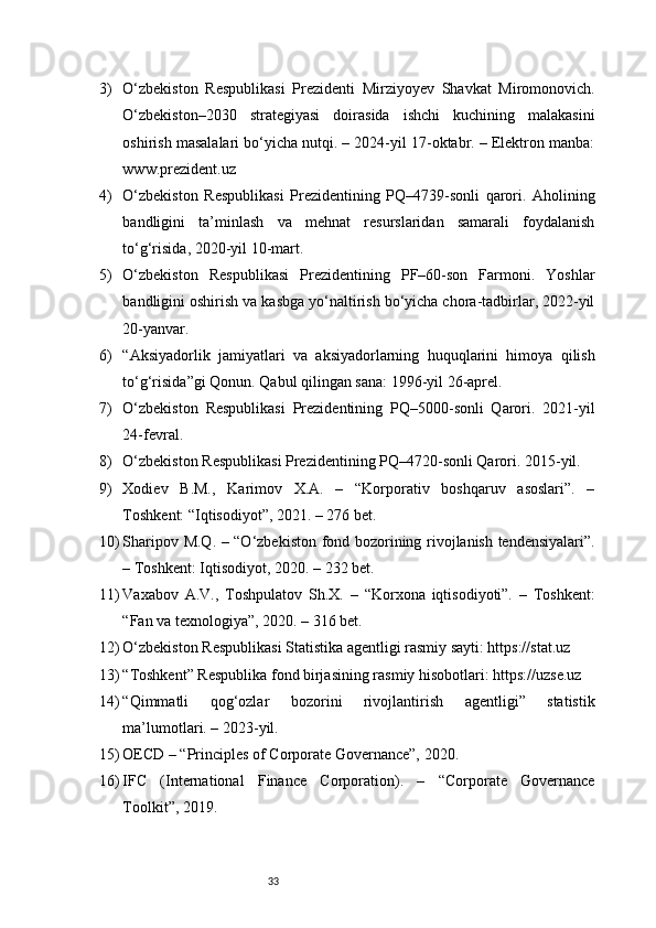 333) O‘zbekiston   Respublikasi   Prezidenti   Mirziyoyev   Shavkat   Miromonovich.
O‘zbekiston–2030   strategiyasi   doirasida   ishchi   kuchining   malakasini
oshirish masalalari bo‘yicha nutqi. – 2024-yil 17-oktabr. – Elektron manba:
www.prezident.uz
4) O‘zbekiston   Respublikasi   Prezidentining   PQ–4739-sonli   qarori.   Aholining
bandligini   ta’minlash   va   mehnat   resurslaridan   samarali   foydalanish
to‘g‘risida, 2020-yil 10-mart.
5) O‘zbekiston   Respublikasi   Prezidentining   PF–60-son   Farmoni.   Yoshlar
bandligini oshirish va kasbga yo‘naltirish bo‘yicha chora-tadbirlar, 2022-yil
20-yanvar.
6) “Aksiyadorlik   jamiyatlari   va   aksiyadorlarning   huquqlarini   himoya   qilish
to‘g‘risida”gi Qonun. Qabul qilingan sana: 1996-yil 26-aprel.
7) O‘zbekiston   Respublikasi   Prezidentining   PQ–5000-sonli   Qarori.   2021-yil
24-fevral.
8) O‘zbekiston Respublikasi Prezidentining PQ–4720-sonli Qarori. 2015-yil.
9) Xodiev   B.M.,   Karimov   X.A.   –   “Korporativ   boshqaruv   asoslari”.   –
Toshkent: “Iqtisodiyot”, 2021. – 276 bet.
10) Sharipov M.Q. – “O‘zbekiston fond bozorining rivojlanish tendensiyalari”.
– Toshkent: Iqtisodiyot, 2020. – 232 bet.
11) Vaxabov   A.V.,   Toshpulatov   Sh.X.   –   “Korxona   iqtisodiyoti”.   –   Toshkent:
“Fan va texnologiya”, 2020. – 316 bet.
12) O‘zbekiston Respublikasi Statistika agentligi rasmiy sayti: https://stat.uz
13) “Toshkent” Respublika fond birjasining rasmiy hisobotlari: https://uzse.uz
14) “Qimmatli   qog‘ozlar   bozorini   rivojlantirish   agentligi”   statistik
ma’lumotlari. – 2023-yil.
15) OECD – “Principles of Corporate Governance”, 2020.
16) IFC   (International   Finance   Corporation).   –   “Corporate   Governance
Toolkit”, 2019. 