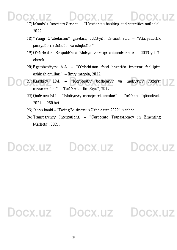 3417) Moody’s Investors Service. – “Uzbekistan banking and securities outlook”,
2022.
18) “Yangi   O‘zbekiston”   gazetasi,   2023-yil,   15-mart   soni   –   “Aksiyadorlik
jamiyatlari: islohotlar va istiqbollar”.
19) O‘zbekiston   Respublikasi   Moliya   vazirligi   axborotnomasi   –   2023-yil   2-
chorak.
20) Egamberdiyev   A.A.   –   “O‘zbekiston   fond   bozorida   investor   faolligini
oshirish omillari”. – Ilmiy maqola, 2022.
21) Karshiev   I.M.   –   “Korporativ   boshqaruv   va   moliyaviy   nazorat
mexanizmlari”. – Toshkent: “Ilm Ziyo”, 2019.
22) Qodirova M.I. – “Moliyaviy menejment asoslari”. – Toshkent:  Iqtisodiyot,
2021. – 280 bet.
23) Jahon banki – “Doing Business in Uzbekistan 2022” hisobot.
24) Transparency   International   –   “Corporate   Transparency   in   Emerging
Markets”, 2021. 