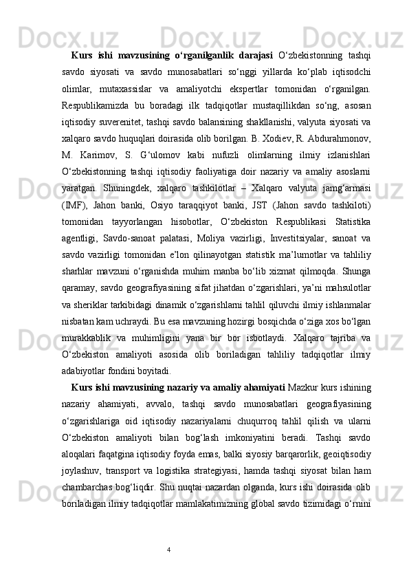 4Kurs   ishi   mavzusining   o‘rganilganlik   darajasi   O‘zbekistonning   tashqi
savdo   siyosati   va   savdo   munosabatlari   so‘nggi   yillarda   ko‘plab   iqtisodchi
olimlar,   mutaxassislar   va   amaliyotchi   ekspertlar   tomonidan   o‘rganilgan.
Respublikamizda   bu   boradagi   ilk   tadqiqotlar   mustaqillikdan   so‘ng,   asosan
iqtisodiy suverenitet, tashqi  savdo balansining shakllanishi, valyuta siyosati  va
xalqaro savdo huquqlari doirasida olib borilgan. B. Xodiev, R. Abdurahmonov,
M.   Karimov,   S.   G‘ulomov   kabi   nufuzli   olimlarning   ilmiy   izlanishlari
O‘zbekistonning   tashqi   iqtisodiy   faoliyatiga   doir   nazariy   va   amaliy   asoslarni
yaratgan.   Shuningdek,   xalqaro   tashkilotlar   –   Xalqaro   valyuta   jamg‘armasi
(IMF),   Jahon   banki,   Osiyo   taraqqiyot   banki,   JST   (Jahon   savdo   tashkiloti)
tomonidan   tayyorlangan   hisobotlar,   O‘zbekiston   Respublikasi   Statistika
agentligi,   Savdo-sanoat   palatasi,   Moliya   vazirligi,   Investitsiyalar,   sanoat   va
savdo   vazirligi   tomonidan   e’lon   qilinayotgan   statistik   ma’lumotlar   va   tahliliy
sharhlar   mavzuni   o‘rganishda   muhim   manba   bo‘lib   xizmat   qilmoqda.   Shunga
qaramay, savdo geografiyasining sifat jihatdan o‘zgarishlari, ya’ni mahsulotlar
va sheriklar tarkibidagi dinamik o‘zgarishlarni tahlil qiluvchi ilmiy ishlanmalar
nisbatan kam uchraydi. Bu esa mavzuning hozirgi bosqichda o‘ziga xos bo‘lgan
murakkablik   va   muhimligini   yana   bir   bor   isbotlaydi.   Xalqaro   tajriba   va
O‘zbekiston   amaliyoti   asosida   olib   boriladigan   tahliliy   tadqiqotlar   ilmiy
adabiyotlar fondini boyitadi.
Kurs ishi mavzusining nazariy va amaliy ahamiyati   Mazkur kurs ishining
nazariy   ahamiyati,   avvalo,   tashqi   savdo   munosabatlari   geografiyasining
o‘zgarishlariga   oid   iqtisodiy   nazariyalarni   chuqurroq   tahlil   qilish   va   ularni
O‘zbekiston   amaliyoti   bilan   bog‘lash   imkoniyatini   beradi.   Tashqi   savdo
aloqalari faqatgina iqtisodiy foyda emas, balki siyosiy barqarorlik, geoiqtisodiy
joylashuv,   transport   va   logistika   strategiyasi,   hamda   tashqi   siyosat   bilan   ham
chambarchas  bog‘liqdir.  Shu  nuqtai  nazardan  olganda,  kurs  ishi  doirasida  olib
boriladigan ilmiy tadqiqotlar mamlakatimizning global savdo tizimidagi o‘rnini 