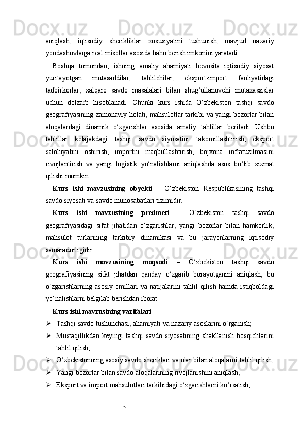5aniqlash,   iqtisodiy   sherikliklar   xususiyatini   tushunish,   mavjud   nazariy
yondashuvlarga real misollar asosida baho berish imkonini yaratadi.
Boshqa   tomondan,   ishning   amaliy   ahamiyati   bevosita   iqtisodiy   siyosat
yuritayotgan   mutasaddilar,   tahlilchilar,   eksport-import   faoliyatidagi
tadbirkorlar,   xalqaro   savdo   masalalari   bilan   shug‘ullanuvchi   mutaxassislar
uchun   dolzarb   hisoblanadi.   Chunki   kurs   ishida   O‘zbekiston   tashqi   savdo
geografiyasining zamonaviy holati, mahsulotlar tarkibi va yangi bozorlar bilan
aloqalardagi   dinamik   o‘zgarishlar   asosida   amaliy   tahlillar   beriladi.   Ushbu
tahlillar   kelajakdagi   tashqi   savdo   siyosatini   takomillashtirish,   eksport
salohiyatini   oshirish,   importni   maqbullashtirish,   bojxona   infratuzilmasini
rivojlantirish   va   yangi   logistik   yo‘nalishlarni   aniqlashda   asos   bo‘lib   xizmat
qilishi mumkin. 
Kurs   ishi   mavzusining   obyekti   –   O‘zbekiston   Respublikasining   tashqi
savdo siyosati va savdo munosabatlari tizimidir.
Kurs   ishi   mavzusining   predmeti   –   O‘zbekiston   tashqi   savdo
geografiyasidagi   sifat   jihatidan   o‘zgarishlar,   yangi   bozorlar   bilan   hamkorlik,
mahsulot   turlarining   tarkibiy   dinamikasi   va   bu   jarayonlarning   iqtisodiy
samaradorligidir.
Kurs   ishi   mavzusining   maqsadi   –   O‘zbekiston   tashqi   savdo
geografiyasining   sifat   jihatdan   qanday   o‘zgarib   borayotganini   aniqlash,   bu
o‘zgarishlarning   asosiy   omillari   va   natijalarini   tahlil   qilish   hamda   istiqboldagi
yo‘nalishlarni belgilab berishdan iborat.
Kurs ishi mavzusining vazifalari
 Tashqi savdo tushunchasi, ahamiyati va nazariy asoslarini o‘rganish;
 Mustaqillikdan   keyingi   tashqi   savdo   siyosatining   shakllanish   bosqichlarini
tahlil qilish;
 O‘zbekistonning asosiy savdo sheriklari va ular bilan aloqalarni tahlil qilish;
 Yangi bozorlar bilan savdo aloqalarining rivojlanishini aniqlash;
 Eksport va import mahsulotlari tarkibidagi o‘zgarishlarni ko‘rsatish; 