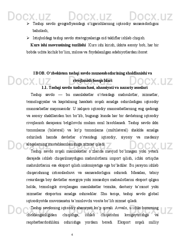 6 Tashqi   savdo   geografiyasidagi   o‘zgarishlarning   iqtisodiy   samaradorligini
baholash;
 Istiqboldagi tashqi savdo strategiyalariga oid takliflar ishlab chiqish.
Kurs ishi mavzusining tuzilishi    Kurs ishi kirish, ikkita asosiy bob, har bir
bobda uchta kichik bo‘lim, xulosa va foydalanilgan adabiyotlardan iborat.
I BOB. O‘zbekiston tashqi savdo munosabatlarining shakllanishi va
rivojlanish bosqichlari
1.1. Tashqi savdo tushunchasi, ahamiyati va nazariy asoslari
Tashqi   savdo   —   bu   mamlakatlar   o‘rtasidagi   mahsulotlar,   xizmatlar,
texnologiyalar   va   kapitalning   harakati   orqali   amalga   oshiriladigan   iqtisodiy
munosabatlar majmuasidir. U xalqaro iqtisodiy munosabatlarning eng qadimgi
va   asosiy   shakllaridan   biri   bo‘lib,   bugungi   kunda   har   bir   davlatning   iqtisodiy
rivojlanish   darajasini   belgilovchi   muhim   omil   hisoblanadi.   Tashqi   savdo   ikki
tomonlama   (bilateral)   va   ko‘p   tomonlama   (multilateral)   shaklda   amalga
oshiriladi   hamda   davlatlar   o‘rtasidagi   iqtisodiy,   siyosiy   va   madaniy
aloqalarning mustahkamlanishiga xizmat qiladi.
Tashqi   savdo   orqali   mamlakatlar   o‘zlarida   mavjud   bo‘lmagan   yoki   yetarli
darajada   ishlab   chiqarilmaydigan   mahsulotlarni   import   qilish,   ichki   ortiqcha
mahsulotlarini esa eksport qilish imkoniyatiga ega bo‘ladilar. Bu jarayon ishlab
chiqarishning   ixtisoslashuvi   va   samaradorligini   oshiradi.   Masalan,   tabiiy
resurslarga boy davlatlar energiya yoki xomashyo mahsulotlarini eksport qilgan
holda,   texnologik   rivojlangan   mamlakatlar   texnika,   dasturiy   ta’minot   yoki
xizmatlar   eksportini   amalga   oshiradilar.   Shu   tariqa,   tashqi   savdo   global
iqtisodiyotda muvozanatni ta’minlovchi vosita bo‘lib xizmat qiladi.
Tashqi savdoning iqtisodiy ahamiyati ko‘p qirrali. Avvalo, u ichki bozorning
cheklanganligidan   chiqishga,   ishlab   chiqarishni   kengaytirishga   va
raqobatbardoshlikni   oshirishga   yordam   beradi.   Eksport   orqali   milliy 