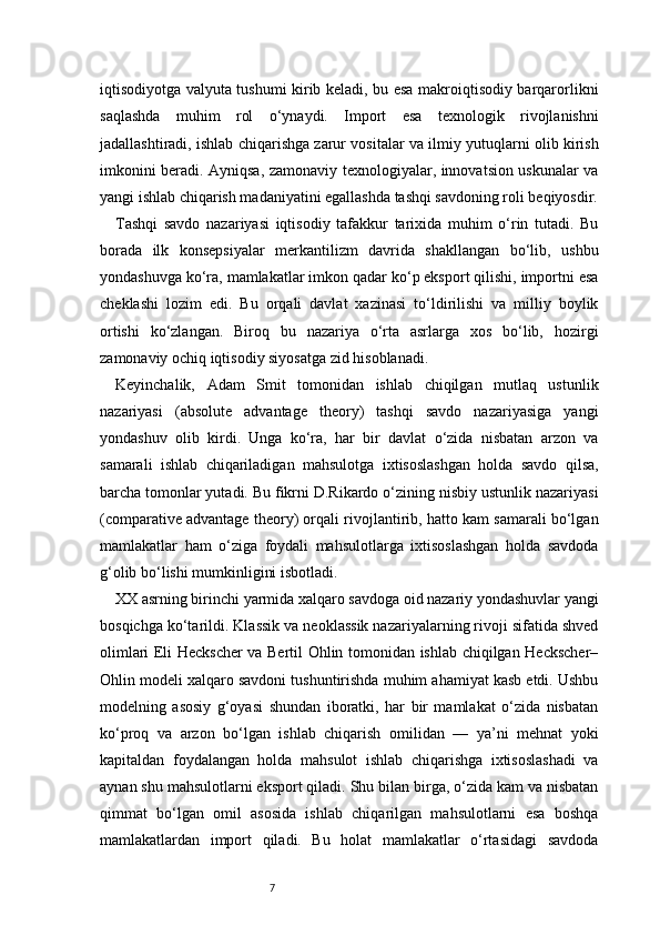 7iqtisodiyotga valyuta tushumi kirib keladi, bu esa makroiqtisodiy barqarorlikni
saqlashda   muhim   rol   o‘ynaydi.   Import   esa   texnologik   rivojlanishni
jadallashtiradi, ishlab chiqarishga zarur vositalar va ilmiy yutuqlarni olib kirish
imkonini beradi. Ayniqsa, zamonaviy texnologiyalar, innovatsion uskunalar va
yangi ishlab chiqarish madaniyatini egallashda tashqi savdoning roli beqiyosdir.
Tashqi   savdo   nazariyasi   iqtisodiy   tafakkur   tarixida   muhim   o‘rin   tutadi.   Bu
borada   ilk   konsepsiyalar   merkantilizm   davrida   shakllangan   bo‘lib,   ushbu
yondashuvga ko‘ra, mamlakatlar imkon qadar ko‘p eksport qilishi, importni esa
cheklashi   lozim   edi.   Bu   orqali   davlat   xazinasi   to‘ldirilishi   va   milliy   boylik
ortishi   ko‘zlangan.   Biroq   bu   nazariya   o‘rta   asrlarga   xos   bo‘lib,   hozirgi
zamonaviy ochiq iqtisodiy siyosatga zid hisoblanadi.
Keyinchalik,   Adam   Smit   tomonidan   ishlab   chiqilgan   mutlaq   ustunlik
nazariyasi   (absolute   advantage   theory)   tashqi   savdo   nazariyasiga   yangi
yondashuv   olib   kirdi.   Unga   ko‘ra,   har   bir   davlat   o‘zida   nisbatan   arzon   va
samarali   ishlab   chiqariladigan   mahsulotga   ixtisoslashgan   holda   savdo   qilsa,
barcha tomonlar yutadi. Bu fikrni D.Rikardo o‘zining nisbiy ustunlik nazariyasi
(comparative advantage theory) orqali rivojlantirib, hatto kam samarali bo‘lgan
mamlakatlar   ham   o‘ziga   foydali   mahsulotlarga   ixtisoslashgan   holda   savdoda
g‘olib bo‘lishi mumkinligini isbotladi.
XX asrning birinchi yarmida xalqaro savdoga oid nazariy yondashuvlar yangi
bosqichga ko‘tarildi. Klassik va neoklassik nazariyalarning rivoji sifatida shved
olimlari Eli Heckscher  va Bertil Ohlin tomonidan ishlab chiqilgan Heckscher–
Ohlin modeli xalqaro savdoni tushuntirishda muhim ahamiyat kasb etdi. Ushbu
modelning   asosiy   g‘oyasi   shundan   iboratki,   har   bir   mamlakat   o‘zida   nisbatan
ko‘proq   va   arzon   bo‘lgan   ishlab   chiqarish   omilidan   —   ya’ni   mehnat   yoki
kapitaldan   foydalangan   holda   mahsulot   ishlab   chiqarishga   ixtisoslashadi   va
aynan shu mahsulotlarni eksport qiladi. Shu bilan birga, o‘zida kam va nisbatan
qimmat   bo‘lgan   omil   asosida   ishlab   chiqarilgan   mahsulotlarni   esa   boshqa
mamlakatlardan   import   qiladi.   Bu   holat   mamlakatlar   o‘rtasidagi   savdoda 