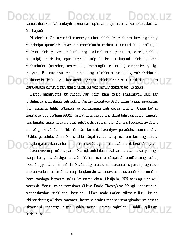 8samaradorlikni   ta’minlaydi,   resurslar   optimal   taqsimlanadi   va   ixtisoslashuv
kuchayadi.
Heckscher–Ohlin modelida asosiy e’tibor ishlab chiqarish omillarining nisbiy
miqdoriga   qaratiladi.   Agar   bir   mamlakatda   mehnat   resurslari   ko‘p   bo‘lsa,   u
mehnat   talab   qiluvchi   mahsulotlarga   ixtisoslashadi   (masalan,   tekstil,   qishloq
xo‘jaligi),   aksincha,   agar   kapital   ko‘p   bo‘lsa,   u   kapital   talab   qiluvchi
mahsulotlar   (masalan,   avtomobil,   texnologik   uskunalar)   eksportini   yo‘lga
qo‘yadi.   Bu   nazariya   orqali   savdoning   sabablarini   va   uning   yo‘nalishlarini
tushuntirish imkoniyati kengaydi, ayniqsa, ishlab chiqarish resurslari  har  doim
harakatlana olmaydigan sharoitlarda bu yondashuv dolzarb bo‘lib qoldi.
Biroq,   amaliyotda   bu   model   har   doim   ham   to‘liq   ishlamaydi.   XX   asr
o‘rtalarida amerikalik  iqtisodchi  Vasiliy  Leontyev  AQShning tashqi  savdosiga
doir   statistik   tahlil   o‘tkazdi   va   kutilmagan   natijalarga   erishdi.   Unga   ko‘ra,
kapitalga boy bo‘lgan AQSh davlatining eksporti mehnat talab qiluvchi, importi
esa   kapital   talab   qiluvchi   mahsulotlardan   iborat   edi.   Bu   esa   Heckscher–Ohlin
modeliga   zid   holat   bo‘lib,   ilm-fan   tarixida   Leontyev   paradoksi   nomini   oldi.
Ushbu   paradoks   shuni   ko‘rsatdiki,   faqat   ishlab   chiqarish   omillarining   nisbiy
miqdoriga asoslanish har doim ham savdo oqimlarini tushuntirib bera olmaydi.
Leontyevning   ushbu   paradoksi   iqtisodchilarni   xalqaro   savdo   nazariyalariga
yangicha   yondashishga   undadi.   Ya’ni,   ishlab   chiqarish   omillarining   sifati,
texnologiya   darajasi,   ishchi   kuchining   malakasi,   hukumat   siyosati,   logistika
imkoniyatlari, mahsulotlarning farqlanishi va innovatsion ustunlik kabi omillar
ham   savdoga   bevosita   ta’sir   ko‘rsatar   ekan.   Natijada,   XX   asrning   ikkinchi
yarmida   Yangi   savdo   nazariyasi   (New   Trade   Theory)   va   Yangi   institutsional
yondashuvlar   shakllana   boshladi.   Ular   mahsulotlar   xilma-xilligi,   ishlab
chiqarishning o‘lchov samarasi, korxonalarning raqobat strategiyalari va davlat
siyosatini   inobatga   olgan   holda   tashqi   savdo   oqimlarini   tahlil   qilishga
kirishdilar. 