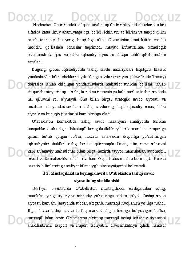 9 Heckscher–Ohlin modeli xalqaro savdoning ilk tizimli yondashuvlaridan biri
sifatida katta  ilmiy ahamiyatga  ega  bo‘ldi,  lekin uni   to‘ldirish  va tanqid  qilish
orqali   iqtisodiy   fan   yangi   bosqichga   o‘tdi.   O‘zbekiston   kontekstida   esa   bu
modelni   qo‘llashda   resurslar   taqsimoti,   mavjud   infratuzilma,   texnologik
rivojlanish   darajasi   va   ichki   iqtisodiy   siyosatni   chuqur   tahlil   qilish   muhim
sanaladi.
Bugungi   global   iqtisodiyotda   tashqi   savdo   nazariyalari   faqatgina   klassik
yondashuvlar bilan cheklanmaydi. Yangi savdo nazariyasi (New Trade Theory)
doirasida   ishlab   chiqilgan   yondashuvlarda   mahsulot   turlicha   bo‘lishi,   ishlab
chiqarish miqyosining o‘sishi, brend va innovatsiya kabi omillar tashqi savdoda
hal   qiluvchi   rol   o‘ynaydi.   Shu   bilan   birga,   strategik   savdo   siyosati   va
institutsional   yondashuv   ham   tashqi   savdoning   faqat   iqtisodiy   emas,   balki
siyosiy va huquqiy jihatlarini ham hisobga oladi.
O‘zbekiston   kontekstida   tashqi   savdo   nazariyasi   amaliyotda   turlicha
bosqichlarda aks etgan. Mustaqillikning dastlabki yillarida mamlakat importga
qaram   bo‘lib   qolgan   bo‘lsa,   hozirda   asta-sekin   eksportga   yo‘naltirilgan
iqtisodiyotni   shakllantirishga   harakat   qilinmoqda.   Paxta,   oltin,   meva-sabzavot
kabi an’anaviy mahsulotlar bilan birga, hozirda tayyor mahsulotlar, avtomobil,
tekstil va farmatsevtika sohalarida ham eksport ulushi oshib bormoqda. Bu esa
nazariy bilimlarning amaliyot bilan uyg‘unlashayotganini ko‘rsatadi.
1.2. Mustaqillikdan keyingi davrda O‘zbekiston tashqi savdo
siyosatining shakllanishi
1991-yil   1-sentabrda   O‘zbekiston   mustaqillikka   erishganidan   so‘ng,
mamlakat   yangi   siyosiy   va   iqtisodiy   yo‘nalishga   qadam   qo‘ydi.   Tashqi   savdo
siyosati ham shu jarayonda tubdan o‘zgarib, mustaqil rivojlanish yo‘liga tushdi.
Ilgari   butun   tashqi   savdo   Ittifoq   markazlashgan   tizimga   bo‘ysungan   bo‘lsa,
mustaqillikdan   keyin   O‘zbekiston   o‘zining   mustaqil   tashqi   iqtisodiy   siyosatini
shakllantirish,   eksport   va   import   faoliyatini   diversifikatsiya   qilish,   hamkor 