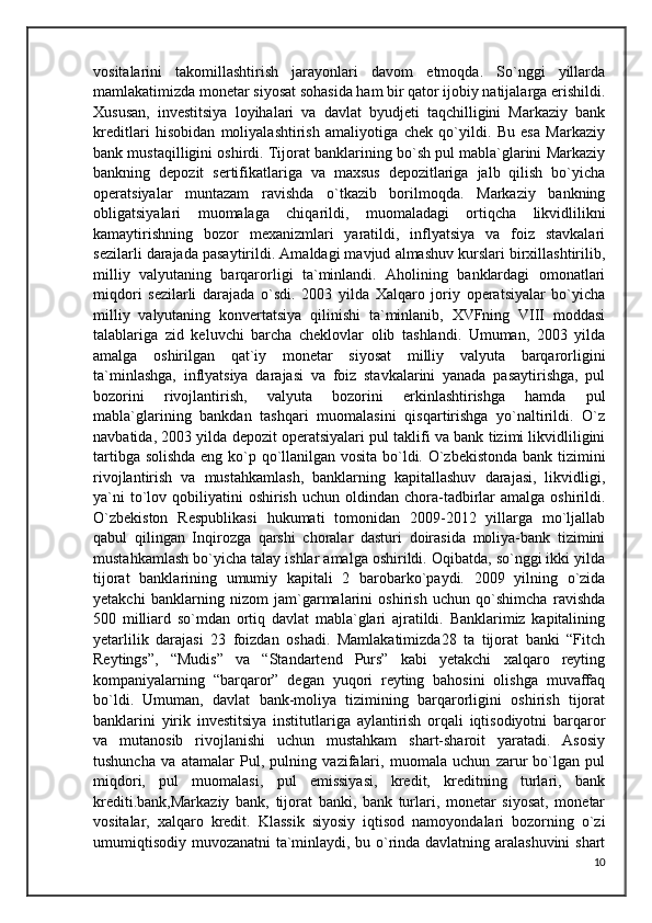 vositalarini   takomillashtirish   jarayonlari   davom   etmoqda.   So`nggi   yillarda
mamlakatimizda monetar siyosat sohasida ham bir qator ijobiy natijalarga erishildi.
Xususan,   investitsiya   loyihalari   va   davlat   byudjeti   taqchilligini   Markaziy   bank
kreditlari   hisobidan   moliyalashtirish   amaliyotiga   chek   qo`yildi.   Bu   esa   Markaziy
bank mustaqilligini oshirdi. Tijorat banklarining bo`sh pul mabla`glarini Markaziy
bankning   depozit   sertifikatlariga   va   maxsus   depozitlariga   jalb   qilish   bo`yicha
operatsiyalar   muntazam   ravishda   o`tkazib   borilmoqda.   Markaziy   bankning
obligatsiyalari   muomalaga   chiqarildi,   muomaladagi   ortiqcha   likvidlilikni
kamaytirishning   bozor   mexanizmlari   yaratildi,   inflyatsiya   va   foiz   stavkalari
sezilarli darajada pasaytirildi. Amaldagi mavjud almashuv kurslari birxillashtirilib,
milliy   valyutaning   barqarorligi   ta`minlandi.   Aholining   banklardagi   omonatlari
miqdori   sezilarli   darajada   o`sdi.   2003   yilda   Xalqaro   joriy   operatsiyalar   bo`yicha
milliy   valyutaning   konvertatsiya   qilinishi   ta`minlanib,   XVFning   VIII   moddasi
talablariga   zid   keluvchi   barcha   cheklovlar   olib   tashlandi.   Umuman,   2003   yilda
amalga   oshirilgan   qat`iy   monetar   siyosat   milliy   valyuta   barqarorligini
ta`minlashga,   inflyatsiya   darajasi   va   foiz   stavkalarini   yanada   pasaytirishga,   pul
bozorini   rivojlantirish,   valyuta   bozorini   erkinlashtirishga   hamda   pul
mabla`glarining   bankdan   tashqari   muomalasini   qisqartirishga   yo`naltirildi.   O`z
navbatida, 2003 yilda depozit operatsiyalari pul taklifi va bank tizimi likvidliligini
tartibga solishda eng ko`p qo`llanilgan vosita bo`ldi. O`zbekistonda bank tizimini
rivojlantirish   va   mustahkamlash,   banklarning   kapitallashuv   darajasi,   likvidligi,
ya`ni   to`lov  qobiliyatini  oshirish  uchun  oldindan  chora-tadbirlar  amalga  oshirildi.
O`zbekiston   Respublikasi   hukumati   tomonidan   2009-2012   yillarga   mo`ljallab
qabul   qilingan   Inqirozga   qarshi   choralar   dasturi   doirasida   moliya-bank   tizimini
mustahkamlash bo`yicha talay ishlar amalga oshirildi. Oqibatda, so`nggi ikki yilda
tijorat   banklarining   umumiy   kapitali   2   barobarko`paydi.   2009   yilning   o`zida
yetakchi   banklarning   nizom   jam`garmalarini   oshirish   uchun   qo`shimcha   ravishda
500   milliard   so`mdan   ortiq   davlat   mabla`glari   ajratildi.   Banklarimiz   kapitalining
yetarlilik   darajasi   23   foizdan   oshadi.   Mamlakatimizda28   ta   tijorat   banki   “Fitch
Reytings”,   “Mudis”   va   “Standartend   Purs”   kabi   yetakchi   xalqaro   reyting
kompaniyalarning   “barqaror”   degan   yuqori   reyting   bahosini   olishga   muvaffaq
bo`ldi.   Umuman,   davlat   bank-moliya   tizimining   barqarorligini   oshirish   tijorat
banklarini   yirik   investitsiya   institutlariga   aylantirish   orqali   iqtisodiyotni   barqaror
va   mutanosib   rivojlanishi   uchun   mustahkam   shart-sharoit   yaratadi.   Asosiy
tushuncha   va   atamalar   Pul,   pulning   vazifalari,   muomala   uchun   zarur   bo`lgan   pul
miqdori,   pul   muomalasi,   pul   emissiyasi,   kredit,   kreditning   turlari,   bank
krediti.bank,Markaziy   bank,   tijorat   banki,   bank   turlari,   monetar   siyosat,   monetar
vositalar,   xalqaro   kredit.   Klassik   siyosiy   iqtisod   namoyondalari   bozorning   o`zi
umumiqtisodiy muvozanatni  ta`minlaydi, bu o`rinda davlatning aralashuvini shart
10 