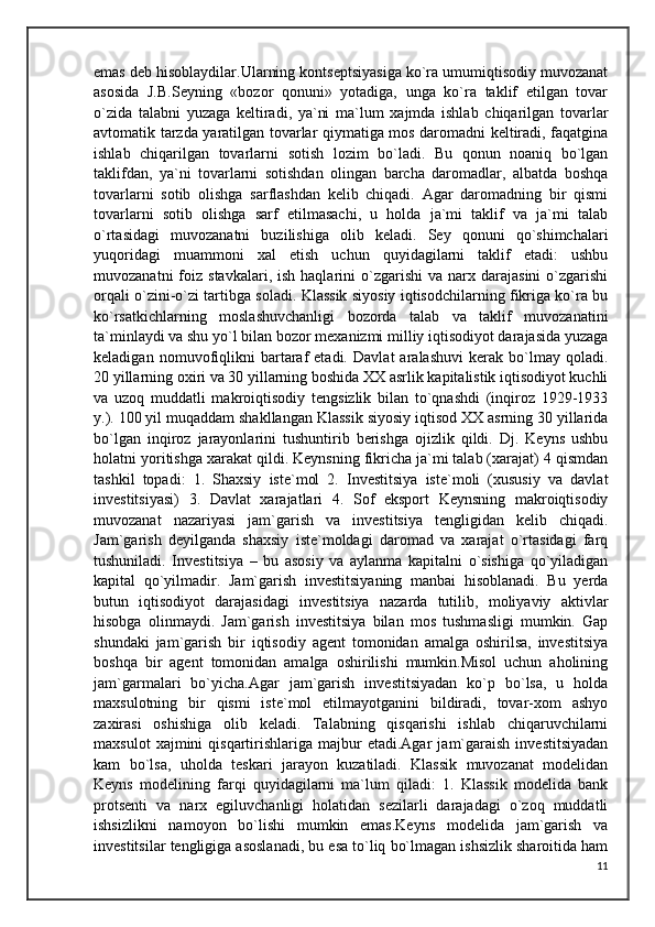 emas deb hisoblaydilar.Ularning kontseptsiyasiga ko`ra umumiqtisodiy muvozanat
asosida   J.B.Seyning   «bozor   qonuni»   yotadiga,   unga   ko`ra   taklif   etilgan   tovar
o`zida   talabni   yuzaga   keltiradi,   ya`ni   ma`lum   xajmda   ishlab   chiqarilgan   tovarlar
avtomatik tarzda yaratilgan tovarlar qiymatiga mos daromadni keltiradi, faqatgina
ishlab   chiqarilgan   tovarlarni   sotish   lozim   bo`ladi.   Bu   qonun   noaniq   bo`lgan
taklifdan,   ya`ni   tovarlarni   sotishdan   olingan   barcha   daromadlar,   albatda   boshqa
tovarlarni   sotib   olishga   sarflashdan   kelib   chiqadi.   Agar   daromadning   bir   qismi
tovarlarni   sotib   olishga   sarf   etilmasachi,   u   holda   ja`mi   taklif   va   ja`mi   talab
o`rtasidagi   muvozanatni   buzilishiga   olib   keladi.   Sey   qonuni   qo`shimchalari
yuqoridagi   muammoni   xal   etish   uchun   quyidagilarni   taklif   etadi:   ushbu
muvozanatni  foiz  stavkalari,  ish  haqlarini  o`zgarishi   va  narx  darajasini  o`zgarishi
orqali o`zini-o`zi tartibga soladi. Klassik siyosiy iqtisodchilarning fikriga ko`ra bu
ko`rsatkichlarning   moslashuvchanligi   bozorda   talab   va   taklif   muvozanatini
ta`minlaydi va shu yo`l bilan bozor mexanizmi milliy iqtisodiyot darajasida yuzaga
keladigan   nomuvofiqlikni   bartaraf   etadi.   Davlat   aralashuvi   kerak   bo`lmay   qoladi.
20 yillarning oxiri va 30 yillarning boshida XX asrlik kapitalistik iqtisodiyot kuchli
va   uzoq   muddatli   makroiqtisodiy   tengsizlik   bilan   to`qnashdi   (inqiroz   1929-1933
y.). 100 yil muqaddam shakllangan Klassik siyosiy iqtisod XX asrning 30 yillarida
bo`lgan   inqiroz   jarayonlarini   tushuntirib   berishga   ojizlik   qildi.   Dj.   Keyns   ushbu
holatni yoritishga xarakat qildi. Keynsning fikricha ja`mi talab (xarajat) 4 qismdan
tashkil   topadi:   1.   Shaxsiy   iste`mol   2.   Investitsiya   iste`moli   (xususiy   va   davlat
investitsiyasi)   3.   Davlat   xarajatlari   4.   Sof   eksport   Keynsning   makroiqtisodiy
muvozanat   nazariyasi   jam`garish   va   investitsiya   tengligidan   kelib   chiqadi.
Jam`garish   deyilganda   shaxsiy   iste`moldagi   daromad   va   xarajat   o`rtasidagi   farq
tushuniladi.   Investitsiya   –   bu   asosiy   va   aylanma   kapitalni   o`sishiga   qo`yiladigan
kapital   qo`yilmadir.   Jam`garish   investitsiyaning   manbai   hisoblanadi.   Bu   yerda
butun   iqtisodiyot   darajasidagi   investitsiya   nazarda   tutilib,   moliyaviy   aktivlar
hisobga   olinmaydi.   Jam`garish   investitsiya   bilan   mos   tushmasligi   mumkin.   Gap
shundaki   jam`garish   bir   iqtisodiy   agent   tomonidan   amalga   oshirilsa,   investitsiya
boshqa   bir   agent   tomonidan   amalga   oshirilishi   mumkin.Misol   uchun   aholining
jam`garmalari   bo`yicha.Agar   jam`garish   investitsiyadan   ko`p   bo`lsa,   u   holda
maxsulotning   bir   qismi   iste`mol   etilmayotganini   bildiradi,   tovar-xom   ashyo
zaxirasi   oshishiga   olib   keladi.   Talabning   qisqarishi   ishlab   chiqaruvchilarni
maxsulot   xajmini   qisqartirishlariga  majbur   etadi.Agar   jam`garaish   investitsiyadan
kam   bo`lsa,   uholda   teskari   jarayon   kuzatiladi.   Klassik   muvozanat   modelidan
Keyns   modelining   farqi   quyidagilarni   ma`lum   qiladi:   1.   Klassik   modelida   bank
protsenti   va   narx   egiluvchanligi   holatidan   sezilarli   darajadagi   o`zoq   muddatli
ishsizlikni   namoyon   bo`lishi   mumkin   emas.Keyns   modelida   jam`garish   va
investitsilar tengligiga asoslanadi, bu esa to`liq bo`lmagan ishsizlik sharoitida ham
11 