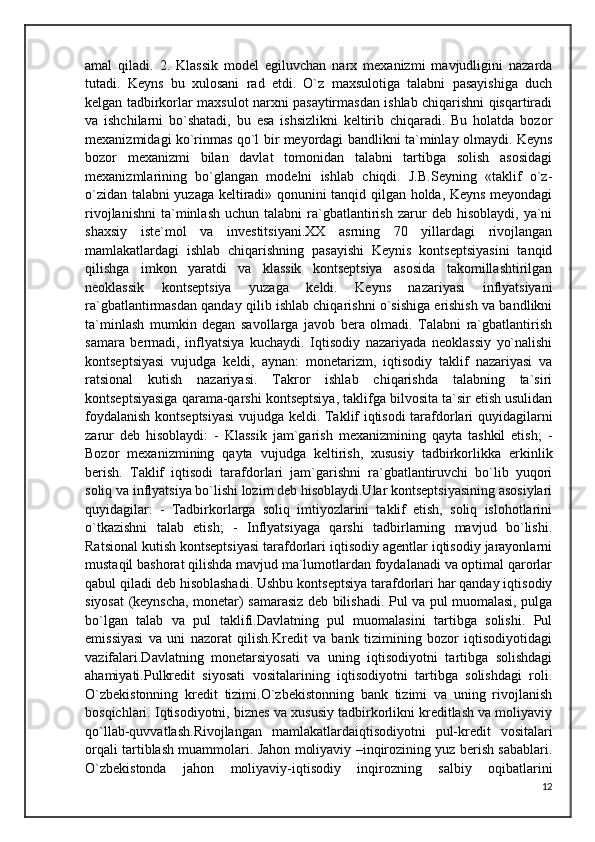 amal   qiladi.   2.   Klassik   model   egiluvchan   narx   mexanizmi   mavjudligini   nazarda
tutadi.   Keyns   bu   xulosani   rad   etdi.   O`z   maxsulotiga   talabni   pasayishiga   duch
kelgan tadbirkorlar maxsulot narxni pasaytirmasdan ishlab chiqarishni qisqartiradi
va   ishchilarni   bo`shatadi,   bu   esa   ishsizlikni   keltirib   chiqaradi.   Bu   holatda   bozor
mexanizmidagi ko`rinmas qo`l bir meyordagi bandlikni ta`minlay olmaydi. Keyns
bozor   mexanizmi   bilan   davlat   tomonidan   talabni   tartibga   solish   asosidagi
mexanizmlarining   bo`glangan   modelni   ishlab   chiqdi.   J.B.Seyning   «taklif   o`z-
o`zidan talabni yuzaga keltiradi» qonunini tanqid qilgan holda, Keyns meyondagi
rivojlanishni   ta`minlash   uchun  talabni   ra`gbatlantirish   zarur   deb  hisoblaydi,   ya`ni
shaxsiy   iste`mol   va   investitsiyani.XX   asrning   70   yillardagi   rivojlangan
mamlakatlardagi   ishlab   chiqarishning   pasayishi   Keynis   kontseptsiyasini   tanqid
qilishga   imkon   yaratdi   va   klassik   kontseptsiya   asosida   takomillashtirilgan
neoklassik   kontseptsiya   yuzaga   keldi.   Keyns   nazariyasi   inflyatsiyani
ra`gbatlantirmasdan qanday qilib ishlab chiqarishni o`sishiga erishish va bandlikni
ta`minlash   mumkin   degan   savollarga   javob   bera   olmadi.   Talabni   ra`gbatlantirish
samara   bermadi,   inflyatsiya   kuchaydi.   Iqtisodiy   nazariyada   neoklassiy   yo`nalishi
kontseptsiyasi   vujudga   keldi,   aynan:   monetarizm,   iqtisodiy   taklif   nazariyasi   va
ratsional   kutish   nazariyasi.   Takror   ishlab   chiqarishda   talabning   ta`siri
kontseptsiyasiga qarama-qarshi kontseptsiya, taklifga bilvosita ta`sir etish usulidan
foydalanish kontseptsiyasi  vujudga keldi. Taklif iqtisodi tarafdorlari quyidagilarni
zarur   deb   hisoblaydi:   -   Klassik   jam`garish   mexanizmining   qayta   tashkil   etish;   -
Bozor   mexanizmining   qayta   vujudga   keltirish,   xususiy   tadbirkorlikka   erkinlik
berish.   Taklif   iqtisodi   tarafdorlari   jam`garishni   ra`gbatlantiruvchi   bo`lib   yuqori
soliq va inflyatsiya bo`lishi lozim deb hisoblaydi.Ular kontseptsiyasining asosiylari
quyidagilar:   -   Tadbirkorlarga   soliq   imtiyozlarini   taklif   etish,   soliq   islohotlarini
o`tkazishni   talab   etish;   -   Inflyatsiyaga   qarshi   tadbirlarning   mavjud   bo`lishi.
Ratsional kutish kontseptsiyasi tarafdorlari iqtisodiy agentlar iqtisodiy jarayonlarni
mustaqil bashorat qilishda mavjud ma`lumotlardan foydalanadi va optimal qarorlar
qabul qiladi deb hisoblashadi. Ushbu kontseptsiya tarafdorlari har qanday iqtisodiy
siyosat (keynscha, monetar) samarasiz deb bilishadi. Pul va pul muomalasi, pulga
bo`lgan   talab   va   pul   taklifi.Davlatning   pul   muomalasini   tartibga   solishi.   Pul
emissiyasi   va   uni   nazorat   qilish.Kredit   va   bank   tizimining   bozor   iqtisodiyotidagi
vazifalari.Davlatning   monetarsiyosati   va   uning   iqtisodiyotni   tartibga   solishdagi
ahamiyati.Pulkredit   siyosati   vositalarining   iqtisodiyotni   tartibga   solishdagi   roli.
O`zbekistonning   kredit   tizimi.O`zbekistonning   bank   tizimi   va   uning   rivojlanish
bosqichlari. Iqtisodiyotni, biznes va xususiy tadbirkorlikni kreditlash va moliyaviy
qo`llab-quvvatlash.Rivojlangan   mamlakatlardaiqtisodiyotni   pul-kredit   vositalari
orqali tartiblash muammolari. Jahon moliyaviy –inqirozining yuz berish sabablari.
O`zbekistonda   jahon   moliyaviy-iqtisodiy   inqirozning   salbiy   oqibatlarini
12 