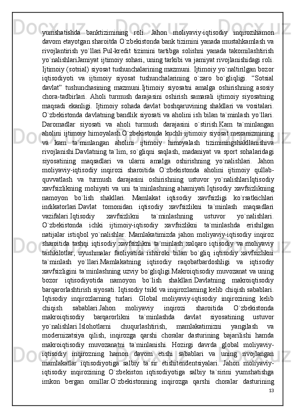 yumshatishda   banktizimining   roli.   Jahon   moliyaviy-iqtisodiy   inqirozihamon
davom etayotgan sharoitda O`zbekistonda bank tizimini yanada mustahkamlash va
rivojlantirish   yo`llari.Pul-kredit   tizimini   tartibga   solishni   yanada   takomilashtirish
yo`nalishlariJamiyat ijtimoiy sohasi, uning tarkibi va jamiyat rivojlanishidagi roli.
Ijtimoiy (sotsial) siyosat tushunchalarining mazmuni. Ijtimoiy yo`naltirilgan bozor
iqtisodiyoti   va   ijtimoiy   siyosat   tushunchalarining   o`zaro   bo`gliqligi.   “Sotsial
davlat”   tushunchasining   mazmuni.Ijtimoiy   siyosatni   amalga   oshirishning   asosiy
chora-tadbirlari.   Aholi   turmush   darajasini   oshirish   samarali   ijtimoiy   siyosatning
maqsadi   ekanligi.   Ijtimoiy   sohada   davlat   boshqaruvining   shakllari   va   vositalari.
O`zbekistonda davlatning bandlik siyosati va aholini ish bilan ta`minlash yo`llari.
Daromadlar   siyosati   va   aholi   turmush   darajasini   o`stirish.Kam   ta`minlangan
aholini  ijtimoiy himoyalash.O`zbekistonda  kuchli  ijtimoiy siyosat  mexanizmining
va   kam   ta`minlangan   aholini   ijtimoiy   himoyalash   tiziminingshakllanishiva
rivojlanishi.Davlatning   ta`lim,   so`gliqni   saqlash,   madaniyat   va   sport   sohalaridagi
siyosatining   maqsadlari   va   ularni   amalga   oshirishning   yo`nalishlari.   Jahon
moliyaviy-iqtisodiy   inqirozi   sharoitida   O`zbekistonda   aholini   ijtimoiy   qullab-
quvvatlash   va   turmush   darajasini   oshirishning   ustuvor   yo`nalishlariIqtisodiy
xavfsizlikning   mohiyati   va   uni   ta`minlashning   ahamiyati.Iqtisodiy   xavfsizlikning
namoyon   bo`lish   shakllari.   Mamlakat   iqtisodiy   xavfsizligi   ko`rsatkichlari
indikatorlari.Davlat   tomonidan   iqtisodiy   xavfsizlikni   ta`minlash   maqsadlari
vazifalari.Iqtisodiy   xavfsizlikni   ta`minlashning   ustuvor   yo`nalishlari.
O`zbekistonda   ichki   ijtimoiy-iqtisodiy   xavfsizlikni   ta`minlashda   erishilgan
natijalar   istiqbol   yo`nalishlar.   Mamlakatimizda   jahon   moliyaviy-iqtisodiy   inqiroz
sharoitida   tashqi   iqtisodiy   xavfsizlikni   ta`minlash   xalqaro   iqtisodiy   va   moliyaviy
tashkilotlar,   uyushmalar   faoliyatida   ishtiroki   bilan   bo`gliq   iqtisodiy   xavfsizlikni
ta`minlash   yo`llari.Mamlakatning   iqtisodiy   raqobatbardoshligi   va   iqtisodiy
xavfsizligini ta`minlashning uzviy bo`gliqligi.Makroiqtisodiy muvozanat va uning
bozor   iqtisodiyotida   namoyon   bo`lish   shakllari.Davlatning   makroiqtisodiy
barqarorlashtirish siyosati. Iqtisodiy tsikl va inqirozlarning kelib chiqish sabablari.
Iqtisodiy   inqirozlarning   turlari.   Global   moliyaviy-iqtisodiy   inqirozining   kelib
chiqish   sabablari.Jahon   moliyaviy   inqirozi   sharoitida   O`zbekistonda
makroiqtisodiy   barqarorlikni   ta`minlashda   davlat   siyosatining   ustuvor
yo`nalishlari.Islohotlarni   chuqurlashtirish,   mamlakatimizni   yangilash   va
modernizatsiya   qilish,   inqirozga   qarshi   choralar   dasturining   bajarilishi   hamda
makroiqtisodiy   muvozanatni   ta`minlanishi.   Hozirgi   davrda   global   moliyaviy-
iqtisodiy   inqirozning   hamon   davom   etishi   sabablari   va   uning   rivojlangan
mamlakatlar   iqtisodiyotiga   salbiy   ta`sir   etishitendentsiyalari.   Jahon   moliyaviy-
iqtisodiy   inqirozining   O`zbekiston   iqtisodiyotiga   salbiy   ta`sirini   yumshatishga
imkon   bergan   omillar.O`zbekistonning   inqirozga   qarshi   choralar   dasturining
13