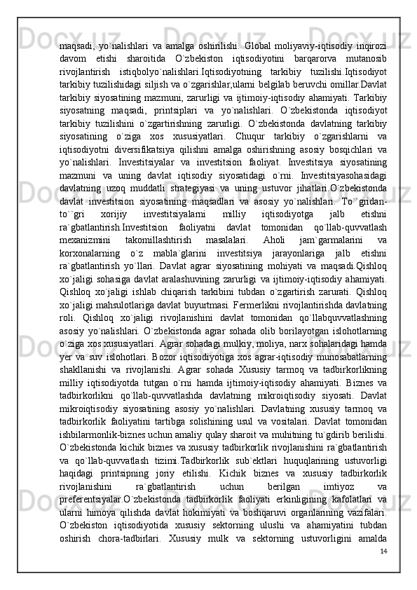 maqsadi,   yo`nalishlari   va   amalga   oshirilishi.   Global   moliyaviy-iqtisodiy   inqirozi
davom   etishi   sharoitida   O`zbekiston   iqtisodiyotini   barqarorva   mutanosib
rivojlantirish   istiqbolyo`nalishlari.Iqtisodiyotning   tarkibiy   tuzilishi.Iqtisodiyot
tarkibiy tuzilishidagi siljish va o`zgarishlar,ularni belgilab beruvchi omillar.Davlat
tarkibiy   siyosatining   mazmuni,   zarurligi   va   ijtimoiy-iqtisodiy   ahamiyati.   Tarkibiy
siyosatning   maqsadi,   printsiplari   va   yo`nalishlari.   O`zbekistonda   iqtisodiyot
tarkibiy   tuzilishini   o`zgartirishning   zarurligi.   O`zbekistonda   davlatning   tarkibiy
siyosatining   o`ziga   xos   xususiyatlari.   Chuqur   tarkibiy   o`zgarishlarni   va
iqtisodiyotni   diversifikatsiya   qilishni   amalga   oshirishning   asosiy   bosqichlari   va
yo`nalishlari.   Investitsiyalar   va   investitsion   faoliyat.   Investitsiya   siyosatining
mazmuni   va   uning   davlat   iqtisodiy   siyosatidagi   o`rni.   Investitsiyasohasidagi
davlatning   uzoq   muddatli   strategiyasi   va   uning   ustuvor   jihatlari.O`zbekistonda
davlat   investitsion   siyosatining   maqsadlari   va   asosiy   yo`nalishlari.   To``gridan-
to``gri   xorijiy   investitsiyalarni   milliy   iqtisodiyotga   jalb   etishni
ra`gbatlantirish.Investitsion   faoliyatni   davlat   tomonidan   qo`llab-quvvatlash
mexanizmini   takomillashtirish   masalalari.   Aholi   jam`garmalarini   va
korxonalarning   o`z   mabla`glarini   investitsiya   jarayonlariga   jalb   etishni
ra`gbatlantirish   yo`llari.   Davlat   agrar   siyosatining   mohiyati   va   maqsadi.Qishloq
xo`jaligi   sohasiga   davlat   aralashuvining   zarurligi   va   ijtimoiy-iqtisodiy   ahamiyati.
Qishloq   xo`jaligi   ishlab   chiqarish   tarkibini   tubdan   o`zgartirish   zarurati.   Qishloq
xo`jaligi mahsulotlariga davlat buyurtmasi. Fermerlikni rivojlantirishda davlatning
roli.   Qishloq   xo`jaligi   rivojlanishini   davlat   tomonidan   qo`llabquvvatlashning
asosiy   yo`nalishlari.   O`zbekistonda   agrar   sohada   olib   borilayotgan   islohotlarning
o`ziga xos xususiyatlari. Agrar sohadagi mulkiy, moliya, narx sohalaridagi hamda
yer   va   suv   islohotlari.   Bozor   iqtisodiyotiga   xos   agrar-iqtisodiy   munosabatlarning
shakllanishi   va   rivojlanishi.   Agrar   sohada   Xususiy   tarmoq   va   tadbirkorlikning
milliy   iqtisodiyotda   tutgan   o`rni   hamda   ijtimoiy-iqtisodiy   ahamiyati.   Biznes   va
tadbirkorlikni   qo`llab-quvvatlashda   davlatning   mikroiqtisodiy   siyosati.   Davlat
mikroiqtisodiy   siyosatining   asosiy   yo`nalishlari.   Davlatning   xususiy   tarmoq   va
tadbirkorlik   faoliyatini   tartibga   solishining   usul   va   vositalari.   Davlat   tomonidan
ishbilarmonlik-biznes uchun amaliy qulay sharoit va muhitning tu`gdirib berilishi.
O`zbekistonda kichik biznes va xususiy tadbirkorlik rivojlanishini  ra`gbatlantirish
va   qo`llab-quvvatlash   tizimi.Tadbirkorlik   sub`ektlari   huquqlarining   ustuvorligi
haqidagi   printsipning   joriy   etilishi.   Kichik   biznes   va   xususiy   tadbirkorlik
rivojlanishini   ra`gbatlantirish   uchun   berilgan   imtiyoz   va
preferentsiyalar.O`zbekistonda   tadbirkorlik   faoliyati   erkinligining   kafolatlari   va
ularni   himoya   qilishda   davlat   hokimiyati   va   boshqaruvi   organlarining   vazifalari.
O`zbekiston   iqtisodiyotida   xususiy   sektorning   ulushi   va   ahamiyatini   tubdan
oshirish   chora-tadbirlari.   Xususiy   mulk   va   sektorning   ustuvorligini   amalda
14 