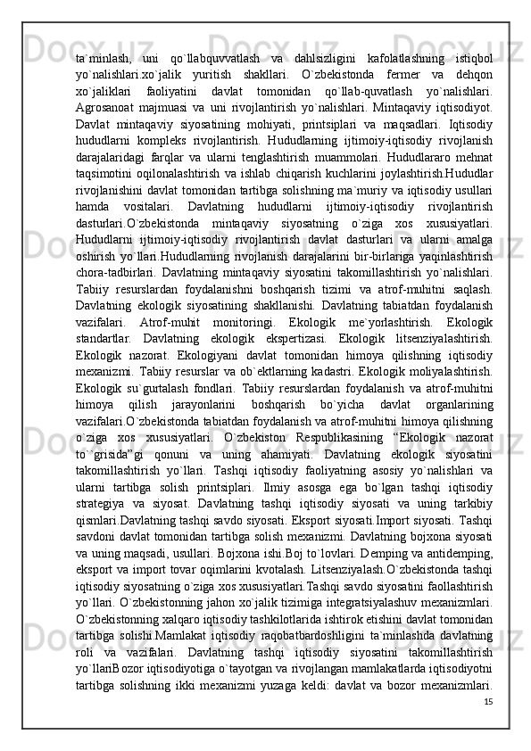 ta`minlash,   uni   qo`llabquvvatlash   va   dahlsizligini   kafolatlashning   istiqbol
yo`nalishlari.xo`jalik   yuritish   shakllari.   O`zbekistonda   fermer   va   dehqon
xo`jaliklari   faoliyatini   davlat   tomonidan   qo`llab-quvatlash   yo`nalishlari.
Agrosanoat   majmuasi   va   uni   rivojlantirish   yo`nalishlari.   Mintaqaviy   iqtisodiyot.
Davlat   mintaqaviy   siyosatining   mohiyati,   printsiplari   va   maqsadlari.   Iqtisodiy
hududlarni   kompleks   rivojlantirish.   Hududlarning   ijtimoiy-iqtisodiy   rivojlanish
darajalaridagi   farqlar   va   ularni   tenglashtirish   muammolari.   Hududlararo   mehnat
taqsimotini   oqilonalashtirish   va   ishlab   chiqarish   kuchlarini   joylashtirish.Hududlar
rivojlanishini  davlat  tomonidan  tartibga solishning  ma`muriy va iqtisodiy usullari
hamda   vositalari.   Davlatning   hududlarni   ijtimoiy-iqtisodiy   rivojlantirish
dasturlari.O`zbekistonda   mintaqaviy   siyosatning   o`ziga   xos   xususiyatlari.
Hududlarni   ijtimoiy-iqtisodiy   rivojlantirish   davlat   dasturlari   va   ularni   amalga
oshirish   yo`llari.Hududlarning   rivojlanish   darajalarini   bir-birlariga   yaqinlashtirish
chora-tadbirlari.   Davlatning   mintaqaviy   siyosatini   takomillashtirish   yo`nalishlari.
Tabiiy   resurslardan   foydalanishni   boshqarish   tizimi   va   atrof-muhitni   saqlash.
Davlatning   ekologik   siyosatining   shakllanishi.   Davlatning   tabiatdan   foydalanish
vazifalari.   Atrof-muhit   monitoringi.   Ekologik   me`yorlashtirish.   Ekologik
standartlar.   Davlatning   ekologik   ekspertizasi.   Ekologik   litsenziyalashtirish.
Ekologik   nazorat.   Ekologiyani   davlat   tomonidan   himoya   qilishning   iqtisodiy
mexanizmi.   Tabiiy   resurslar   va   ob`ektlarning   kadastri.   Ekologik   moliyalashtirish.
Ekologik   su`gurtalash   fondlari.   Tabiiy   resurslardan   foydalanish   va   atrof-muhitni
himoya   qilish   jarayonlarini   boshqarish   bo`yicha   davlat   organlarining
vazifalari.O`zbekistonda tabiatdan foydalanish va atrof-muhitni himoya qilishning
o`ziga   xos   xususiyatlari.   O`zbekiston   Respublikasining   “Ekologik   nazorat
to``grisida”gi   qonuni   va   uning   ahamiyati.   Davlatning   ekologik   siyosatini
takomillashtirish   yo`llari.   Tashqi   iqtisodiy   faoliyatning   asosiy   yo`nalishlari   va
ularni   tartibga   solish   printsiplari.   Ilmiy   asosga   ega   bo`lgan   tashqi   iqtisodiy
strategiya   va   siyosat.   Davlatning   tashqi   iqtisodiy   siyosati   va   uning   tarkibiy
qismlari.Davlatning tashqi savdo siyosati. Eksport siyosati.Import siyosati. Tashqi
savdoni  davlat  tomonidan tartibga solish mexanizmi. Davlatning bojxona siyosati
va uning maqsadi, usullari. Bojxona ishi.Boj to`lovlari. Demping va antidemping,
eksport va import tovar oqimlarini kvotalash. Litsenziyalash.O`zbekistonda tashqi
iqtisodiy siyosatning o`ziga xos xususiyatlari.Tashqi savdo siyosatini faollashtirish
yo`llari. O`zbekistonning jahon xo`jalik tizimiga integratsiyalashuv mexanizmlari.
O`zbekistonning xalqaro iqtisodiy tashkilotlarida ishtirok etishini davlat tomonidan
tartibga   solishi.Mamlakat   iqtisodiy   raqobatbardoshligini   ta`minlashda   davlatning
roli   va   vazifalari.   Davlatning   tashqi   iqtisodiy   siyosatini   takomillashtirish
yo`llariBozor iqtisodiyotiga o`tayotgan va rivojlangan mamlakatlarda iqtisodiyotni
tartibga   solishning   ikki   mexanizmi   yuzaga   keldi:   davlat   va   bozor   mexanizmlari.
15 