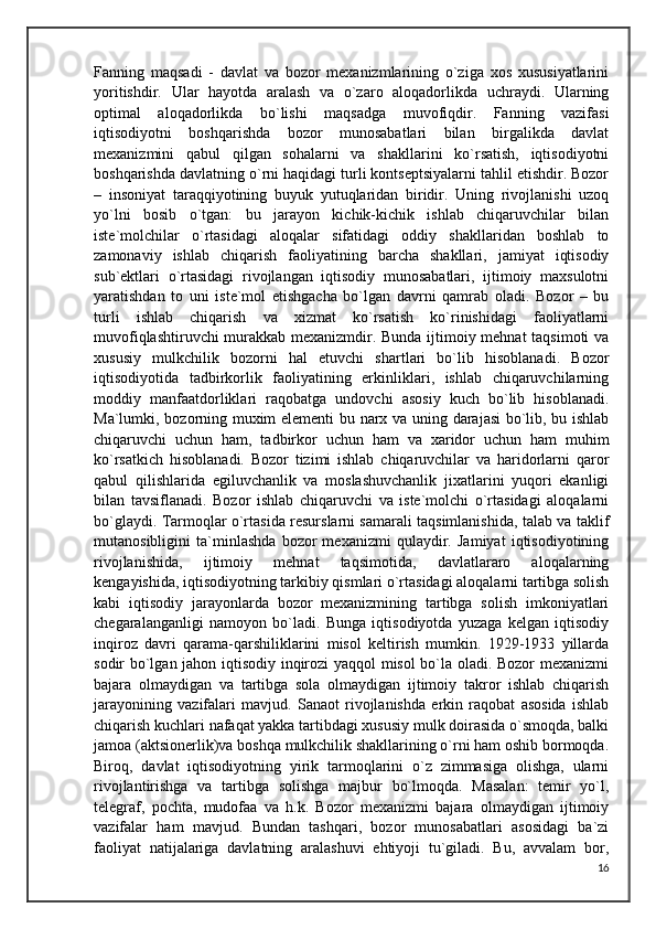 Fanning   maqsadi   -   davlat   va   bozor   mexanizmlarining   o`ziga   xos   xususiyatlarini
yoritishdir.   Ular   hayotda   aralash   va   o`zaro   aloqadorlikda   uchraydi.   Ularning
optimal   aloqadorlikda   bo`lishi   maqsadga   muvofiqdir.   Fanning   vazifasi
iqtisodiyotni   boshqarishda   bozor   munosabatlari   bilan   birgalikda   davlat
mexanizmini   qabul   qilgan   sohalarni   va   shakllarini   ko`rsatish,   iqtisodiyotni
boshqarishda davlatning o`rni haqidagi turli kontseptsiyalarni tahlil etishdir. Bozor
–   insoniyat   taraqqiyotining   buyuk   yutuqlaridan   biridir.   Uning   rivojlanishi   uzoq
yo`lni   bosib   o`tgan:   bu   jarayon   kichik-kichik   ishlab   chiqaruvchilar   bilan
iste`molchilar   o`rtasidagi   aloqalar   sifatidagi   oddiy   shakllaridan   boshlab   to
zamonaviy   ishlab   chiqarish   faoliyatining   barcha   shakllari,   jamiyat   iqtisodiy
sub`ektlari   o`rtasidagi   rivojlangan   iqtisodiy   munosabatlari,   ijtimoiy   maxsulotni
yaratishdan   to   uni   iste`mol   etishgacha   bo`lgan   davrni   qamrab   oladi.   Bozor   –   bu
turli   ishlab   chiqarish   va   xizmat   ko`rsatish   ko`rinishidagi   faoliyatlarni
muvofiqlashtiruvchi murakkab mexanizmdir. Bunda ijtimoiy mehnat  taqsimoti va
xususiy   mulkchilik   bozorni   hal   etuvchi   shartlari   bo`lib   hisoblanadi.   Bozor
iqtisodiyotida   tadbirkorlik   faoliyatining   erkinliklari,   ishlab   chiqaruvchilarning
moddiy   manfaatdorliklari   raqobatga   undovchi   asosiy   kuch   bo`lib   hisoblanadi.
Ma`lumki, bozorning muxim elementi bu narx va uning darajasi  bo`lib, bu ishlab
chiqaruvchi   uchun   ham,   tadbirkor   uchun   ham   va   xaridor   uchun   ham   muhim
ko`rsatkich   hisoblanadi.   Bozor   tizimi   ishlab   chiqaruvchilar   va   haridorlarni   qaror
qabul   qilishlarida   egiluvchanlik   va   moslashuvchanlik   jixatlarini   yuqori   ekanligi
bilan   tavsiflanadi.   Bozor   ishlab   chiqaruvchi   va   iste`molchi   o`rtasidagi   aloqalarni
bo`glaydi. Tarmoqlar o`rtasida resurslarni samarali taqsimlanishida, talab va taklif
mutanosibligini   ta`minlashda   bozor   mexanizmi   qulaydir.   Jamiyat   iqtisodiyotining
rivojlanishida,   ijtimoiy   mehnat   taqsimotida,   davlatlararo   aloqalarning
kengayishida, iqtisodiyotning tarkibiy qismlari o`rtasidagi aloqalarni tartibga solish
kabi   iqtisodiy   jarayonlarda   bozor   mexanizmining   tartibga   solish   imkoniyatlari
chegaralanganligi   namoyon   bo`ladi.   Bunga   iqtisodiyotda   yuzaga   kelgan   iqtisodiy
inqiroz   davri   qarama-qarshiliklarini   misol   keltirish   mumkin.   1929-1933   yillarda
sodir bo`lgan jahon iqtisodiy inqirozi yaqqol misol  bo`la oladi. Bozor mexanizmi
bajara   olmaydigan   va   tartibga   sola   olmaydigan   ijtimoiy   takror   ishlab   chiqarish
jarayonining   vazifalari   mavjud.   Sanaot   rivojlanishda   erkin   raqobat   asosida   ishlab
chiqarish kuchlari nafaqat yakka tartibdagi xususiy mulk doirasida o`smoqda, balki
jamoa (aktsionerlik)va boshqa mulkchilik shakllarining o`rni ham oshib bormoqda.
Biroq,   davlat   iqtisodiyotning   yirik   tarmoqlarini   o`z   zimmasiga   olishga,   ularni
rivojlantirishga   va   tartibga   solishga   majbur   bo`lmoqda.   Masalan:   temir   yo`l,
telegraf,   pochta,   mudofaa   va   h.k.   Bozor   mexanizmi   bajara   olmaydigan   ijtimoiy
vazifalar   ham   mavjud.   Bundan   tashqari,   bozor   munosabatlari   asosidagi   ba`zi
faoliyat   natijalariga   davlatning   aralashuvi   ehtiyoji   tu`giladi.   Bu,   avvalam   bor,
16 
