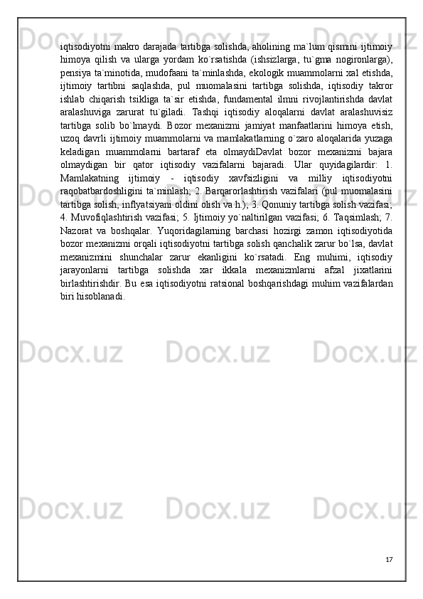 iqtisodiyotni makro darajada tartibga solishda,  aholining ma`lum qismini  ijtimoiy
himoya   qilish   va   ularga   yordam   ko`rsatishda   (ishsizlarga,   tu`gma   nogironlarga),
pensiya ta`minotida, mudofaani ta`minlashda, ekologik muammolarni xal etishda,
ijtimoiy   tartibni   saqlashda,   pul   muomalasini   tartibga   solishda,   iqtisodiy   takror
ishlab   chiqarish   tsikliga   ta`sir   etishda,   fundamental   ilmni   rivojlantirishda   davlat
aralashuviga   zarurat   tu`giladi.   Tashqi   iqtisodiy   aloqalarni   davlat   aralashuvisiz
tartibga   solib   bo`lmaydi.   Bozor   mexanizmi   jamiyat   manfaatlarini   himoya   etish,
uzoq davrli  ijtimoiy muammolarni  va mamlakatlarning o`zaro aloqalarida yuzaga
keladigan   muammolarni   bartaraf   eta   olmaydiDavlat   bozor   mexanizmi   bajara
olmaydigan   bir   qator   iqtisodiy   vazifalarni   bajaradi.   Ular   quyidagilardir:   1.
Mamlakatning   ijtimoiy   -   iqtisodiy   xavfsizligini   va   milliy   iqtisodiyotni
raqobatbardoshligini  ta`minlash;  2. Barqarorlashtirish vazifalari  (pul  muomalasini
tartibga solish, inflyatsiyani oldini olish va h.); 3. Qonuniy tartibga solish vazifasi;
4. Muvofiqlashtirish vazifasi; 5. Ijtimoiy yo`naltirilgan vazifasi; 6. Taqsimlash; 7.
Nazorat   va   boshqalar.   Yuqoridagilarning   barchasi   hozirgi   zamon   iqtisodiyotida
bozor mexanizmi orqali iqtisodiyotni tartibga solish qanchalik zarur bo`lsa, davlat
mexanizmini   shunchalar   zarur   ekanligini   ko`rsatadi.   Eng   muhimi,   iqtisodiy
jarayonlarni   tartibga   solishda   xar   ikkala   mexanizmlarni   afzal   jixatlarini
birlashtirishdir.  Bu   esa  iqtisodiyotni  ratsional   boshqarishdagi  muhim  vazifalardan
biri hisoblanadi.
17 