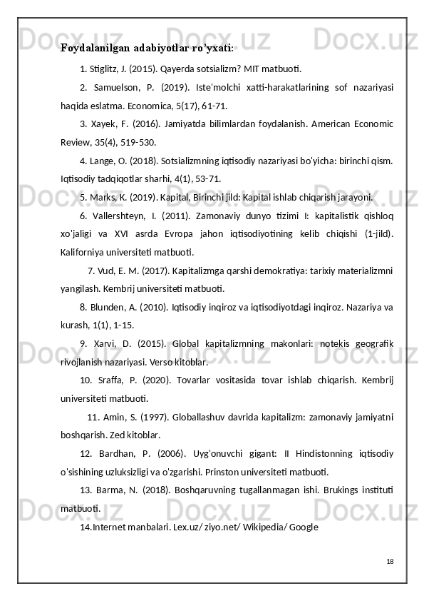 Foydalanilgan adabiyotlar ro’yxati:
1. Stiglitz, J. (2015). Qayerda sotsializm? MIT matbuoti.
2.   Samuelson,   P.   (2019).   Iste'molchi   xatti-harakatlarining   sof   nazariyasi
haqida eslatma. Economica, 5(17), 61-71.
3.   Xayek,   F.   (2016).   Jamiyatda   bilimlardan   foydalanish.   American   Economic
Review, 35(4), 519-530.
4. Lange, O. (2018). Sotsializmning iqtisodiy nazariyasi bo'yicha: birinchi qism.
Iqtisodiy tadqiqotlar sharhi, 4(1), 53-71.
5. Marks, K. (2019). Kapital, Birinchi jild: Kapital ishlab chiqarish jarayoni.
6.   Vallershteyn,   I.   (2011).   Zamonaviy   dunyo   tizimi   I:   kapitalistik   qishloq
xo'jaligi   va   XVI   asrda   Evropa   jahon   iqtisodiyotining   kelib   chiqishi   (1-jild).
Kaliforniya universiteti matbuoti.
           7. Vud, E. M. (2017). Kapitalizmga qarshi demokratiya: tarixiy materializmni
yangilash. Kembrij universiteti matbuoti.
8. Blunden, A. (2010). Iqtisodiy inqiroz va iqtisodiyotdagi inqiroz. Nazariya va
kurash, 1(1), 1-15.
9.   Xarvi,   D.   (2015).   Global   kapitalizmning   makonlari:   notekis   geografik
rivojlanish nazariyasi. Verso kitoblar.
10.   Sraffa,   P.   (2020).   Tovarlar   vositasida   tovar   ishlab   chiqarish.   Kembrij
universiteti matbuoti.
                11.   Amin,   S.   (1997).   Globallashuv   davrida  kapitalizm:   zamonaviy   jamiyatni
boshqarish. Zed kitoblar.
12.   Bardhan,   P.   (2006).   Uyg'onuvchi   gigant:   II   Hindistonning   iqtisodiy
o'sishining uzluksizligi va o'zgarishi. Prinston universiteti matbuoti.
13.   Barma,   N.   (2018).   Boshqaruvning   tugallanmagan   ishi.   Brukings   instituti
matbuoti.
14.Internet manbalari. Lex.uz/ ziyo.net/ Wikipedia/ Google
18 