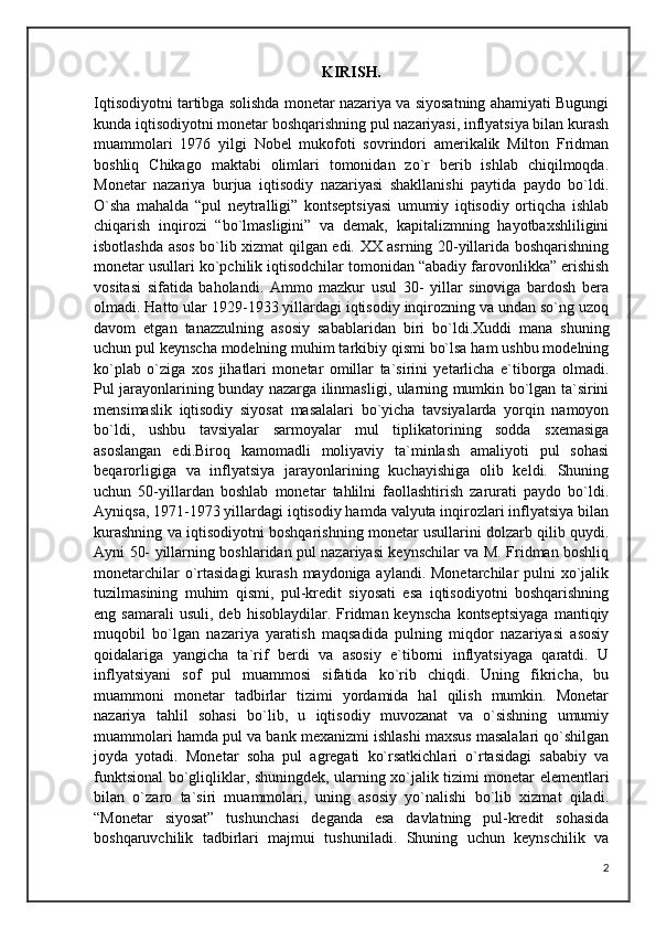 KIRISH.
Iqtisodiyotni tartibga solishda monetar nazariya va siyosatning ahamiyati Bugungi
kunda iqtisodiyotni monetar boshqarishning pul nazariyasi, inflyatsiya bilan kurash
muammolari   1976   yilgi   Nobel   mukofoti   sovrindori   amerikalik   Milton   Fridman
boshliq   Chikago   maktabi   olimlari   tomonidan   zo`r   berib   ishlab   chiqilmoqda.
Monetar   nazariya   burjua   iqtisodiy   nazariyasi   shakllanishi   paytida   paydo   bo`ldi.
O`sha   mahalda   “pul   neytralligi”   kontseptsiyasi   umumiy   iqtisodiy   ortiqcha   ishlab
chiqarish   inqirozi   “bo`lmasligini”   va   demak,   kapitalizmning   hayotbaxshliligini
isbotlashda asos bo`lib xizmat qilgan edi. XX asrning 20-yillarida boshqarishning
monetar usullari ko`pchilik iqtisodchilar tomonidan “abadiy farovonlikka” erishish
vositasi   sifatida   baholandi.   Ammo   mazkur   usul   30-   yillar   sinoviga   bardosh   bera
olmadi. Hatto ular 1929-1933 yillardagi iqtisodiy inqirozning va undan so`ng uzoq
davom   etgan   tanazzulning   asosiy   sabablaridan   biri   bo`ldi.Xuddi   mana   shuning
uchun pul keynscha modelning muhim tarkibiy qismi bo`lsa ham ushbu modelning
ko`plab   o`ziga   xos   jihatlari   monetar   omillar   ta`sirini   yetarlicha   e`tiborga   olmadi.
Pul jarayonlarining bunday nazarga ilinmasligi, ularning mumkin bo`lgan ta`sirini
mensimaslik   iqtisodiy   siyosat   masalalari   bo`yicha   tavsiyalarda   yorqin   namoyon
bo`ldi,   ushbu   tavsiyalar   sarmoyalar   mul   tiplikatorining   sodda   sxemasiga
asoslangan   edi.Biroq   kamomadli   moliyaviy   ta`minlash   amaliyoti   pul   sohasi
beqarorligiga   va   inflyatsiya   jarayonlarining   kuchayishiga   olib   keldi.   Shuning
uchun   50-yillardan   boshlab   monetar   tahlilni   faollashtirish   zarurati   paydo   bo`ldi.
Ayniqsa, 1971-1973 yillardagi iqtisodiy hamda valyuta inqirozlari inflyatsiya bilan
kurashning va iqtisodiyotni boshqarishning monetar usullarini dolzarb qilib quydi.
Ayni 50- yillarning boshlaridan pul nazariyasi keynschilar va M. Fridman boshliq
monetarchilar  o`rtasidagi  kurash maydoniga aylandi. Monetarchilar  pulni xo`jalik
tuzilmasining   muhim   qismi,   pul-kredit   siyosati   esa   iqtisodiyotni   boshqarishning
eng  samarali  usuli,   deb  hisoblaydilar.  Fridman  keynscha  kontseptsiyaga   mantiqiy
muqobil   bo`lgan   nazariya   yaratish   maqsadida   pulning   miqdor   nazariyasi   asosiy
qoidalariga   yangicha   ta`rif   berdi   va   asosiy   e`tiborni   inflyatsiyaga   qaratdi.   U
inflyatsiyani   sof   pul   muammosi   sifatida   ko`rib   chiqdi.   Uning   fikricha,   bu
muammoni   monetar   tadbirlar   tizimi   yordamida   hal   qilish   mumkin.   Monetar
nazariya   tahlil   sohasi   bo`lib,   u   iqtisodiy   muvozanat   va   o`sishning   umumiy
muammolari hamda pul va bank mexanizmi ishlashi maxsus masalalari qo`shilgan
joyda   yotadi.   Monetar   soha   pul   agregati   ko`rsatkichlari   o`rtasidagi   sababiy   va
funktsional bo`gliqliklar, shuningdek, ularning xo`jalik tizimi monetar elementlari
bilan   o`zaro   ta`siri   muammolari,   uning   asosiy   yo`nalishi   bo`lib   xizmat   qiladi.
“Monetar   siyosat”   tushunchasi   deganda   esa   davlatning   pul-kredit   sohasida
boshqaruvchilik   tadbirlari   majmui   tushuniladi.   Shuning   uchun   keynschilik   va
2 
