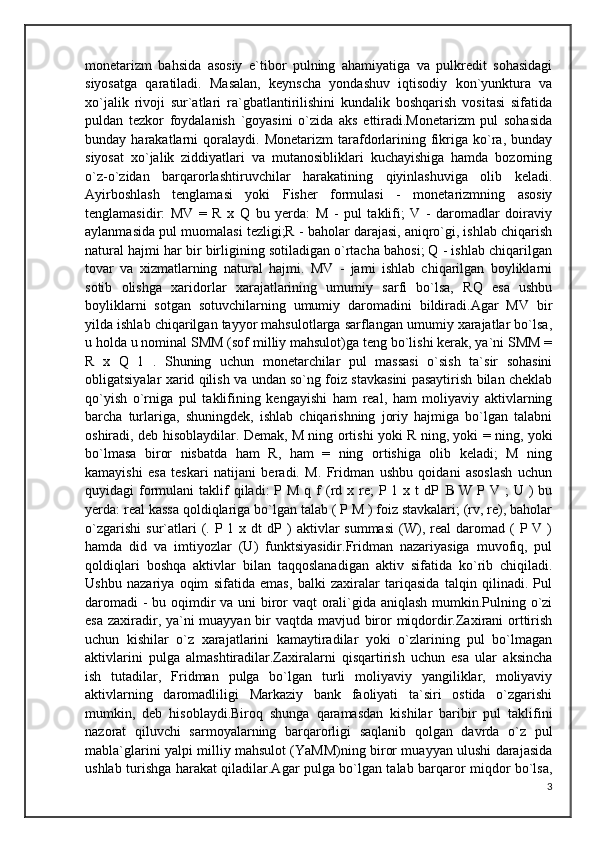monetarizm   bahsida   asosiy   e`tibor   pulning   ahamiyatiga   va   pulkredit   sohasidagi
siyosatga   qaratiladi.   Masalan,   keynscha   yondashuv   iqtisodiy   kon`yunktura   va
xo`jalik   rivoji   sur`atlari   ra`gbatlantirilishini   kundalik   boshqarish   vositasi   sifatida
puldan   tezkor   foydalanish   `goyasini   o`zida   aks   ettiradi.Monetarizm   pul   sohasida
bunday  harakatlarni   qoralaydi.   Monetarizm   tarafdorlarining   fikriga  ko`ra,   bunday
siyosat   xo`jalik   ziddiyatlari   va   mutanosibliklari   kuchayishiga   hamda   bozorning
o`z-o`zidan   barqarorlashtiruvchilar   harakatining   qiyinlashuviga   olib   keladi.
Ayirboshlash   tenglamasi   yoki   Fisher   formulasi   -   monetarizmning   asosiy
tenglamasidir:   MV   =   R   x   Q   bu   yerda:   M   -   pul   taklifi;   V   -   daromadlar   doiraviy
aylanmasida pul muomalasi tezligi;R - baholar darajasi, aniqro`gi, ishlab chiqarish
natural hajmi har bir birligining sotiladigan o`rtacha bahosi; Q - ishlab chiqarilgan
tovar   va   xizmatlarning   natural   hajmi.   MV   -   jami   ishlab   chiqarilgan   boyliklarni
sotib   olishga   xaridorlar   xarajatlarining   umumiy   sarfi   bo`lsa,   RQ   esa   ushbu
boyliklarni   sotgan   sotuvchilarning   umumiy   daromadini   bildiradi.Agar   MV   bir
yilda ishlab chiqarilgan tayyor mahsulotlarga sarflangan umumiy xarajatlar bo`lsa,
u holda u nominal SMM (sof milliy mahsulot)ga teng bo`lishi kerak, ya`ni SMM =
R   x   Q   1   .   Shuning   uchun   monetarchilar   pul   massasi   o`sish   ta`sir   sohasini
obligatsiyalar xarid qilish va undan so`ng foiz stavkasini pasaytirish bilan cheklab
qo`yish   o`rniga   pul   taklifining   kengayishi   ham   real,   ham   moliyaviy   aktivlarning
barcha   turlariga,   shuningdek,   ishlab   chiqarishning   joriy   hajmiga   bo`lgan   talabni
oshiradi, deb hisoblaydilar. Demak, M ning ortishi yoki R ning, yoki = ning, yoki
bo`lmasa   biror   nisbatda   ham   R,   ham   =   ning   ortishiga   olib   keladi;   M   ning
kamayishi   esa   teskari   natijani   beradi.   M.   Fridman   ushbu   qoidani   asoslash   uchun
quyidagi  formulani   taklif   qiladi:  P  M  q f  (rd  x re;  P  1 x  t  dP      W  P V  ;  U  )  bu
yerda: real kassa qoldiqlariga bo`lgan talab ( P M ) foiz stavkalari; (rv, re), baholar
o`zgarishi   sur`atlari   (.  P 1  x  dt  dP  )   aktivlar  summasi  (W),  real  daromad  (   P  V  )
hamda   did   va   imtiyozlar   (U)   funktsiyasidir.Fridman   nazariyasiga   muvofiq,   pul
qoldiqlari   boshqa   aktivlar   bilan   taqqoslanadigan   aktiv   sifatida   ko`rib   chiqiladi.
Ushbu   nazariya   oqim   sifatida   emas,   balki   zaxiralar   tariqasida   talqin   qilinadi.   Pul
daromadi  - bu oqimdir  va uni biror vaqt orali`gida aniqlash mumkin.Pulning o`zi
esa zaxiradir, ya`ni muayyan bir vaqtda mavjud biror miqdordir.Zaxirani  orttirish
uchun   kishilar   o`z   xarajatlarini   kamaytiradilar   yoki   o`zlarining   pul   bo`lmagan
aktivlarini   pulga   almashtiradilar.Zaxiralarni   qisqartirish   uchun   esa   ular   aksincha
ish   tutadilar,   Fridman   pulga   bo`lgan   turli   moliyaviy   yangiliklar,   moliyaviy
aktivlarning   daromadliligi   Markaziy   bank   faoliyati   ta`siri   ostida   o`zgarishi
mumkin,   deb   hisoblaydi.Biroq   shunga   qaramasdan   kishilar   baribir   pul   taklifini
nazorat   qiluvchi   sarmoyalarning   barqarorligi   saqlanib   qolgan   davrda   o`z   pul
mabla`glarini yalpi milliy mahsulot (YaMM)ning biror muayyan ulushi darajasida
ushlab turishga harakat qiladilar.Agar pulga bo`lgan talab barqaror miqdor bo`lsa,
3 