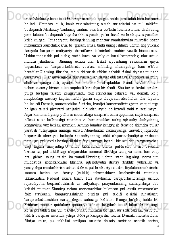 unda Markaziy bank taklifni barqaror saqlab qolgan holda jami talab ham barqaror
bo`ladi.   Shunday   qilib,   bank   zaxiralarining   o`sish   sur`atlarini   va   pul   taklifini
boshqarish   Markaziy   bankning   muhim   vazifasi   bo`lishi   lozim.Bundan   davlatning
jami   talabni   boshqarish   buyicha   ikki   siyosati,   ya`ni   fiskal   va   kreditpul   siyosatlari
kelib  chiqadi.  Iqtisodiyotni   boshqarishning  monetar   yondashuviga   muvofiq  bozor
mexanizmi kamchiliklarini to``grilash emas, balki uning ishlashi uchun eng yuksak
darajada   barqaror   moliyaviy   sharoitlarni   ta`minlash   muhim   vazifa   hisoblanadi.
Ushbu   maqsadda   pul   birligi   xarid   kuchi   va   valyuta   kursi   barqarorligi   ular   uchun
muhim   jihatlardir.   Shuning   uchun   ular   fiskal   siyosatning   resurslarni   qayta
taqsimlash   va   barqarorlashtirish   vositasi   sifatidagi   ahamiyatiga   kam   e`tibor
beradilar.Ularning   fikricha,   siqib   chiqarish   effekti   sababli   fiskal   siyosat   mutlaqo
yaramaydi. Ular quyidagicha fikr yuritadilar: davlat obligatsiyalar sotibya`ni pulni
aholidan   qarzga   olib,   byudjet   kamomadini   hosil   qiladilar.   Bunda   davlat   fondlar
uchun xususiy biznes bilan raqobatli kurashga kirishadi. Shu tariqa davlat qarzlari
pulga   bo`lgan   talabni   kengaytiradi,   foiz   stavkasini   oshiradi   va,   demak,   ko`p
miqdordagi   xususiy   kapital   mabla`glarni   siqib   chiqaradi,   aks   holda   ular   foydali
bo`lar edi.Demak, monetarchilar fikricha, byudjet kamomadining jami xarajatlarga
bo`lgan   ta`siri   pirovard   natijasini   oldindan   aytib   bo`lmaydi   yoki   u   sezilmaydi.
Agar kamomad yangi pullarni muomalaga chiqarish bilan qoplansa, siqib chiqarish
effekti   sodir   bo`lmasligi   mumkin   va   kamomaddan   so`ng   iqtisodiy   faoliyatning
kengayishi yuz berishi mumkin. Ammo bunday kengayish faqat qo`shimcha pullar
yaratish   tufayligina   amalga   oshadi.Monetarizm   nazariyasiga   muvofiq   iqtisodiy
beqarorlik   aksariyat   hollarda   iqtisodiyotning   ichki   o`zgaruvchanligiga   nisbatan
noto``gri pul-kredit boshqarilishi tufayli yuzaga keladi: birinchidan, o`zgaruvchan
vaqt   laglari   mavjudligi.U   shuni   bildiradiki,   bunda   pul-kredit   ta`siri   bevosita
berilsa-da,   pul   taklifidagi   o`zgarishlar   nominal   SMMga   uzoq   va   noma`lum   vaqt
orali`gidan   so`ng   ta`sir   ko`rsatadi.Shuning   uchun   vaqt   lagining   noma`lum
muddatida,   monstarchilar   fikricha,   iqtisodiyotni   davriy   (tsiklik)   yuksalish   va
pasayishga moslashtirish uchun diskret pul-kredit siyosatidan foydalanish aksincha
samara   berishi   va   davriy   (tsiklik)   tebranishlarni   kuchaytirishi   mumkin.
Ikkinchidan,   Federal   zaxira   tizimi   foiz   stavkasini   barqarorlashtirishga   urinib,
iqtisodiyotni   beqarorlashtirish   va   inflyatsiya   jarayonlarining   kuchayishiga   olib
kelishi   mumkin.Shuning   uchun   monetarchilar   hukmron   pul-kredit   muassasalari
foiz   stavkasini   barqarorlashtirish   o`rniga   pul   taklifi   o`sishi   sur`atlarini
barqarorlashtirishlari   zarur,   degan   xulosaga   keldilar.   Bunga   bo`gliq   holda   M.
Fridman   monetar   qoidalarni   qonun   yo`li   bilan   belgilash   taklifi   bilan   chiqdi,  unga
ko`ra pul taklifi har yili YaMM o`sishi mumkin bo`lgan sur`atda oshishi, ya`ni pul
taklifi   barqaror   ravishda   yiliga   3-5%ga   kengayishi,   lozim.   Demak,   monetarchilar
fikriga   ko`ra,   pul   taklifini   berilgan   sur`atda   doimiy   ravishda   oshirib   borish,
4 