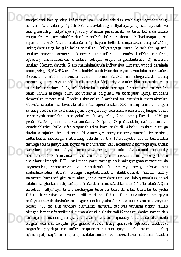 xarajatlarni   har   qanday   inflyatsiya   yo`li   bilan   oshirish   mabla`glar   yetishmasligi
tufayli   o`z-o`zidan   yo`qolib   ketadi.Davlatning   inflyatsiyaga   qarshi   siyosati   va
uning   zarurligi   inflyatsiya   iqtisodiy   o`sishni   pasaytirishi   va   ba`zi   hollarda   ishlab
chiqarishni inqiroz sabablaridan biri bo`lishi bilan asoslanadi. Inflyatsiyaga qarshi
siyosat   –   u   yoki   bu   mamlakatda   inflyatsiyani   keltirib   chiqaruvchi   aniq   sabablar,
uning   darajasiga   bo`gliq   holda   yuritiladi.   Inflyatsiyaga   qarshi   kurashishning   turli
usullari   mavjud,   xususan:   1)   nomonetar   usullar   –   iqtisodiy   faollikni   o`sishini,
iqtisodiy   samaradorlikni   o`sishini   soliqlar   orqali   ra`gbatlantirish;   2)   monetar
usullar. Hozirgi davrda G‘arb mamlakatlarida inflyatsiya nisbatan yuqori darajada
emas, yiliga 3,5%-4% orali`gini tashkil etadi.Monetar siyosat vositalarining turlari
Bevosita   vositalar   Bilvosita   vositalar   Foiz   stavkalarini   chegaralash   Ochiq
bozordagi operatsiyalar Maqsadli kreditlar Majburiy zaxiralar Har bir bank uchun
kreditlash miqdorini belgilash Veksellarni qayta hisobga olish mexanizmi  Har bir
bank   uchun   hisobga   olish   me`yorlarini   belgilash   va   boshqalar   Qisqa   muddatli
depozitlar   mexanizmi   Kredit   auktsionlari   Lombard   va   overdraft   mexanizmlari
Valyuta   svoplari   va   bevosita   oldi-sotdi   operatsiyalari.XX   asrning   ohiri   va   o`tgan
asrning boshlarida davlatning ijtimoiy-iqtisodiy vazifalari asosan rivojlangan bozor
iqtisodiyoti   mamlakatlarida   yetarlicha   kegaytirildi,   Davlat   xarajatlari   40-   50%   ga
yetdi,   YaIM   ga   nisbatan   esa   bundanda   ko`proq.   Gap   shundaki,   nafaqat   miqdor
krsatkichlarini,   balki   sifat   o`zgarishlariga   ham   erishildi.   Aholini   muhtoj   qismiga
davlat xarajatlari darajasi oshdi (davlatning ijtimoiy-madaniy xarajatlarini oshishi,
tadbirkorlik   sektoriga   e`tiborning   oshishi   va   b.).   Iqtisodiyotni   davlat   tomonidan
tartibga solish jarayonida keyns va monetarizm kabi neoklassik kontseptsiyalaridan
zururlari   tanlanib   foydalanmoqda.Ularning   asosida   funktsional   iqtisodiy
tizimlar(FIT)   ko`rinishida   o`z-o`zini   boshqarish   mexanizmining   keng   tizimi
shakllantirilmoqda. FIT – bu iqtisodiyotni tartibga solishning yagona mexanizmida
keynschilik,   monetarizm   va   neoklassik   kontseptsiyalarning   o`ziga   xos
aralashmasidan   iborat.   Bunga   raqobatmuhitini   shakllantirish   tizimi,   milliy
valyutani barqarorligini ta`minlash, ichki narx darajasini qo`llab-quvvatlash, ichki
talabni   ra`gbatlantirish,   tashqi   ta`sirlardan   himoyalashlar   misol   bo`la   oladi.AQSh
misolida,   inflyatsiya   ta`siri   kuchaygan   biror-bir   bozorda   erkin   bozorlar   bo`yicha
federal   komissiya   vaziyatni   taxlil   etadi   va   federal   fond   stavkalarini   va   qayta
moliyalashtirish stavkalarini o`zgartirish bo`yicha federal zaxira tizimiga tavsiyalar
beradi.   FIT   xo`jalik   tarkibiy   qismlarini   samarali   faoliyat   yuritishi   uchun   tanlab
olingan bozorinfratuzilmasi elemantlarini birlashtiradi.Narxlarni davlat tomonidan
tartibga   solinishining   maqsadi   va   asosiy   usullari.   Iqtisodiyot   sohasida   oldimizda
turgan   vazifalar   haqida   gapirganda,   avvalo   keng   qamrovli   iqtisodiy   islohotlar
negizida   quyidagi   maqsadlar   mujassam   ekanini   qayd   etish   lozim:   –   ochiq
iqtisodiyot,   sog‘lom   raqobat,   ishbilarmonlik   va   investitsiya   muhitini   tubdan
5 