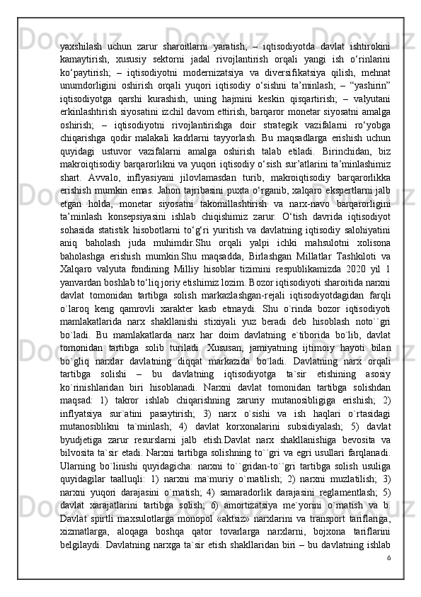 yaxshilash   uchun   zarur   sharoitlarni   yaratish;   –   iqtisodiyotda   davlat   ishtirokini
kamaytirish,   xususiy   sektorni   jadal   rivojlantirish   orqali   yangi   ish   o‘rinlarini
ko‘paytirish;   –   iqtisodiyotni   modernizatsiya   va   diversifikatsiya   qilish,   mehnat
unumdorligini   oshirish   orqali   yuqori   iqtisodiy   o‘sishni   ta’minlash;   –   “yashirin”
iqtisodiyotga   qarshi   kurashish,   uning   hajmini   keskin   qisqartirish;   –   valyutani
erkinlashtirish siyosatini  izchil davom  ettirish, barqaror  monetar siyosatni  amalga
oshirish;   –   iqtisodiyotni   rivojlantirishga   doir   strategik   vazifalarni   ro‘yobga
chiqarishga   qodir   malakali   kadrlarni   tayyorlash.   Bu   maqsadlarga   erishish   uchun
quyidagi   ustuvor   vazifalarni   amalga   oshirish   talab   etiladi.   Birinchidan,   biz
makroiqtisodiy barqarorlikni va yuqori iqtisodiy o‘sish sur’atlarini ta’minlashimiz
shart.   Avvalo,   inflyasiyani   jilovlamasdan   turib,   makroiqtisodiy   barqarorlikka
erishish   mumkin  emas.   Jahon   tajribasini   puxta   o‘rganib,  xalqaro   ekspertlarni   jalb
etgan   holda,   monetar   siyosatni   takomillashtirish   va   narx-navo   barqarorligini
ta’minlash   konsepsiyasini   ishlab   chiqishimiz   zarur.   O‘tish   davrida   iqtisodiyot
sohasida   statistik   hisobotlarni   to‘g‘ri   yuritish   va   davlatning   iqtisodiy   salohiyatini
aniq   baholash   juda   muhimdir.Shu   orqali   yalpi   ichki   mahsulotni   xolisona
baholashga   erishish   mumkin.Shu   maqsadda,   Birlashgan   Millatlar   Tashkiloti   va
Xalqaro   valyuta   fondining   Milliy   hisoblar   tizimini   respublikamizda   2020   yil   1
yanvardan boshlab to‘liq joriy etishimiz lozim. Bozor iqtisodiyoti sharoitida narxni
davlat   tomonidan   tartibga   solish   markazlashgan-rejali   iqtisodiyotdagidan   farqli
o`laroq   keng   qamrovli   xarakter   kasb   etmaydi.   Shu   o`rinda   bozor   iqtisodiyoti
mamlakatlarida   narx   shakllanishi   stixiyali   yuz   beradi   deb   hisoblash   noto``gri
bo`ladi.   Bu   mamlakatlarda   narx   har   doim   davlatning   e`tiborida   bo`lib,   davlat
tomonidan   tartibga   solib   turiladi.   Xususan,   jamiyatning   ijtimoiy   hayoti   bilan
bo`gliq   narxlar   davlatning   diqqat   markazida   bo`ladi.   Davlatning   narx   orqali
tartibga   solishi   –   bu   davlatning   iqtisodiyotga   ta`sir   etishining   asosiy
ko`rinishlaridan   biri   hisoblanadi.   Narxni   davlat   tomonidan   tartibga   solishdan
maqsad:   1)   takror   ishlab   chiqarishning   zaruriy   mutanosibligiga   erishish;   2)
inflyatsiya   sur`atini   pasaytirish;   3)   narx   o`sishi   va   ish   haqlari   o`rtasidagi
mutanosiblikni   ta`minlash;   4)   davlat   korxonalarini   subsidiyalash;   5)   davlat
byudjetiga   zarur   resurslarni   jalb   etish.Davlat   narx   shakllanishiga   bevosita   va
bilvosita ta`sir etadi. Narxni tartibga solishning to``gri va egri usullari farqlanadi.
Ularning   bo`linishi   quyidagicha:   narxni   to``gridan-to``gri   tartibga   solish   usuliga
quyidagilar   taalluqli:   1)   narxni   ma`muriy   o`rnatilish;   2)   narxni   muzlatilish;   3)
narxni   yuqori   darajasini   o`rnatish;   4)   samaradorlik   darajasini   reglamentlash;   5)
davlat   xarajatlarini   tartibga   solish;   6)   amortizatsiya   me`yorini   o`rnatish   va   b.
Davlat   spirtli   maxsulotlarga   monopol   «aktsiz»   narxlarini   va   transport   tariflariga,
xizmatlarga,   aloqaga   boshqa   qator   tovarlarga   narxlarni,   bojxona   tariflarini
belgilaydi.   Davlatning   narxga   ta`sir   etish   shakllaridan   biri   –   bu   davlatning   ishlab
6 